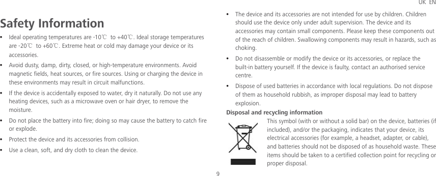 UK EN 9 Safety Information z Ideal operating temperatures are -10ć to +40ć. Ideal storage temperatures are -20ć to +60ć. Extreme heat or cold may damage your device or its accessories. z Avoid dusty, damp, dirty, closed, or high-temperature environments. Avoid magnetic fields, heat sources, or fire sources. Using or charging the device in these environments may result in circuit malfunctions. z If the device is accidentally exposed to water, dry it naturally. Do not use any heating devices, such as a microwave oven or hair dryer, to remove the moisture. z Do not place the battery into fire; doing so may cause the battery to catch fire or explode. z Protect the device and its accessories from collision. z Use a clean, soft, and dry cloth to clean the device. z The device and its accessories are not intended for use by children. Children should use the device only under adult supervision. The device and its accessories may contain small components. Please keep these components out of the reach of children. Swallowing components may result in hazards, such as choking. z Do not disassemble or modify the device or its accessories, or replace the built-in battery yourself. If the device is faulty, contact an authorised service centre. z Dispose of used batteries in accordance with local regulations. Do not dispose of them as household rubbish, as improper disposal may lead to battery explosion. Disposal and recycling information This symbol (with or without a solid bar) on the device, batteries (if included), and/or the packaging, indicates that your device, its electrical accessories (for example, a headset, adapter, or cable), and batteries should not be disposed of as household waste. These items should be taken to a certified collection point for recycling or proper disposal. 