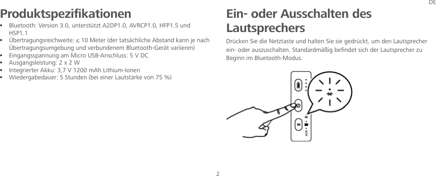 DE 2 Produktspezifikationen z Bluetooth: Version 3.0, unterstützt A2DP1.0, AVRCP1.0, HFP1.5 und HSP1.1 z ¥ADQSQ@FTMFRQDHBGVDHSDÐ,DSDQCDQS@SR«BGKHBGD ARS@MCJ@MMIDM@BGÜbertragungsumgebung und verbundenem Bluetooth-Gerät variieren) z Eingangsspannung am Micro USB-Anschluss: 5 V DC z Ausgangsleistung: 2 x 2 W z Integrierter Akku: 3,7 V 1200 mAh Lithium-Ionen z Wiedergabedauer: 5 Stunden (bei einer Lautstärke von 75 %)     Ein- oder Ausschalten des Lautsprechers Drücken Sie die Netztaste und halten Sie sie gedrückt, um den Lautsprecher ein- oder auszuschalten. Standardmäßig befindet sich der Lautsprecher zu Beginn im Bluetooth-Modus.    