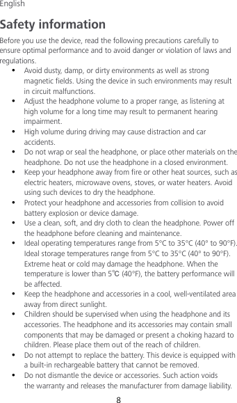 English 8 Safety information Before you use the device, read the following precautions carefully to ensure optimal performance and to avoid danger or violation of laws and regulations.  Avoid dusty, damp, or dirty environments as well as strong magnetic fields. Using the device in such environments may result in circuit malfunctions.  Adjust the headphone volume to a proper range, as listening at high volume for a long time may result to permanent hearing impairment.  High volume during driving may cause distraction and car accidents.  Do not wrap or seal the headphone, or place other materials on the headphone. Do not use the headphone in a closed environment.  Keep your headphone away from fire or other heat sources, such as electric heaters, microwave ovens, stoves, or water heaters. Avoid using such devices to dry the headphone.  Protect your headphone and accessories from collision to avoid battery explosion or device damage.  Use a clean, soft, and dry cloth to clean the headphone. Power off the headphone before cleaning and maintenance.  Ideal operating temperatures range from 5°C to 35°C (40° to 90°F). Ideal storage temperatures range from 5°C to 35°C (40° to 90°F). Extreme heat or cold may damage the headphone. When the temperature is lower than 5℃ (40°F), the battery performance will be affected.  Keep the headphone and accessories in a cool, well-ventilated area away from direct sunlight.  Children should be supervised when using the headphone and its accessories. The headphone and its accessories may contain small components that may be damaged or present a choking hazard to children. Please place them out of the reach of children.  Do not attempt to replace the battery. This device is equipped with a built-in rechargeable battery that cannot be removed.  Do not dismantle the device or accessories. Such action voids the warranty and releases the manufacturer from damage liability. 