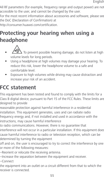 English 11 All RF parameters (for example, frequency range and output power) are not accessible to the user, and cannot be changed by the user. For the most recent information about accessories and software, please see the DoC (Declaration of Confirmation) at http://consumer.huawei.com/certification. Protecting your hearing when using a headphone  To prevent possible hearing damage, do not listen at high volume levels for long periods.    Using a headphone at high volumes may damage your hearing. To reduce this risk, lower the headphone volume to a safe and comfortable level.    Exposure to high volumes while driving may cause distraction and increase your risk of an accident. FCC statement This equipment has been tested and found to comply with the limits for a Class B digital device, pursuant to Part 15 of the FCC Rules. These limits are designed to provide reasonable protection against harmful interference in a residential installation. This equipment generates, uses and can radiate radio frequency energy and, if not installed and used in accordance with the instructions, may cause harmful interference to radio communications. However, there is no guarantee that interference will not occur in a particular installation. If this equipment does cause harmful interference to radio or television reception, which can be determined by turning the equipment off and on, the user is encouraged to try to correct the interference by one or more of the following measures: --Reorient or relocate the receiving antenna. --Increase the separation between the equipment and receiver. --Connect the equipment into an outlet on a circuit different from that to which the receiver is connected. 