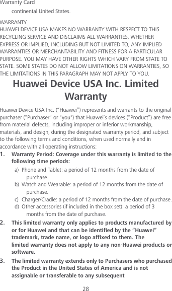 Warranty Card 28 continental United States.  WARRANTY   HUAWEI DEVICE USA MAKES NO WARRANTY WITH RESPECT TO THIS RECYCLING SERVICE AND DISCLAIMS ALL WARRANTIES, WHETHER EXPRESS OR IMPLIED, INCLUDING BUT NOT LIMITED TO, ANY IMPLIED WARRANTIES OR MERCHANTABILITY AND FITNESS FOR A PARTICULAR PURPOSE. YOU MAY HAVE OTHER RIGHTS WHICH VARY FROM STATE TO STATE. SOME STATES DO NOT ALLOW LIMITATIONS ON WARRANTIES, SO THE LIMITATIONS IN THIS PARAGRAPH MAY NOT APPLY TO YOU. Huawei Device USA Inc. Limited Warranty Huawei Device USA Inc. (“Huawei”) represents and warrants to the original purchaser (“Purchaser” or &quot;you&quot;) that Huawei’s devices (“Product”) are free from material defects, including improper or inferior workmanship, materials, and design, during the designated warranty period, and subject to the following terms and conditions, when used normally and in accordance with all operating instructions: 1. Warranty Period: Coverage under this warranty is limited to the following time periods:   a) Phone and Tablet: a period of 12 months from the date of purchase. b) Watch and Wearable: a period of 12 months from the date of purchase.   c) Charger/Cradle: a period of 12 months from the date of purchase.   d) Other accessories (if included in the box set): a period of 3 months from the date of purchase.   2. This limited warranty only applies to products manufactured by or for Huawei and that can be identified by the “Huawei” trademark, trade name, or logo affixed to them. The limited warranty does not apply to any non-Huawei products or software.   3. The limited warranty extends only to Purchasers who purchased the Product in the United States of America and is not assignable or transferable to any subsequent 