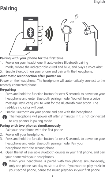 English 3 Pairing  Pairing with your phone for the first time 1. Power on your headphone. It auto-enters Bluetooth pairing mode, where the indicator blinks red and blue, and plays a voice alert. 2. Enable Bluetooth on your phone and pair with the headphone. Automatic reconnection after power-on Power on the headphone. The headphone will automatically connect to the recently-connected phone. Re-pairing 1. Press and hold the function button for over 5 seconds to power on your headphone and enter Bluetooth pairing mode. You will hear a voice message instructing you to wait for the Bluetooth connection. The red-blue indicator will blink. 2. Enable Bluetooth on your phone and pair with the headphone.  The headphone will power off after 3 minutes if it is not connected to any phones in pairing mode. Paring with two phones simultaneously 1. Pair your headphone with the first phone. 2. Power off your headphone. 3. Press and hold the function button for over 5 seconds to power on your headphone and enter Bluetooth pairing mode. Pair your headphone with the second phone. 4. Open the list of available Bluetooth devices in your first phone, and pair your phone with your headphones.  When your headphone is paired with two phones simultaneously, only one phone can play music at a time. If you want to play music in your second phone, pause the music playback in your first phone. 