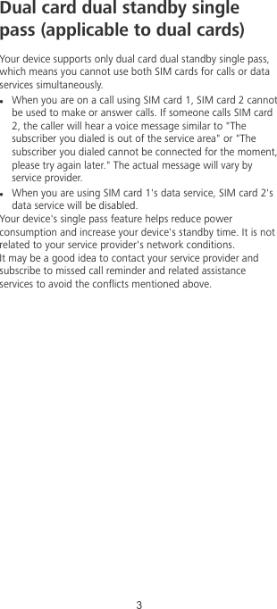 Dual card dual standby singlepass (applicable to dual cards)Your device supports only dual card dual standby single pass,which means you cannot use both SIM cards for calls or dataservices simultaneously.lWhen you are on a call using SIM card 1, SIM card 2 cannotbe used to make or answer calls. If someone calls SIM card2, the caller will hear a voice message similar to &quot;Thesubscriber you dialed is out of the service area&quot; or &quot;Thesubscriber you dialed cannot be connected for the moment,please try again later.&quot; The actual message will vary byservice provider.lWhen you are using SIM card 1&apos;s data service, SIM card 2&apos;sdata service will be disabled.Your device&apos;s single pass feature helps reduce powerconsumption and increase your device&apos;s standby time. It is notrelated to your service provider&apos;s network conditions.It may be a good idea to contact your service provider andsubscribe to missed call reminder and related assistanceservices to avoid the conicts mentioned above.3