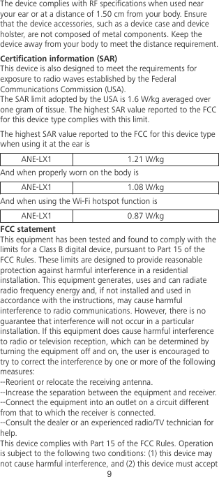 The device complies with RF specications when used nearyour ear or at a distance of 1.50 cm from your body. Ensurethat the device accessories, such as a device case and deviceholster, are not composed of metal components. Keep thedevice away from your body to meet the distance requirement.Certication information (SAR)This device is also designed to meet the requirements forexposure to radio waves established by the FederalCommunications Commission (USA).The SAR limit adopted by the USA is 1.6 W/kg averaged overone gram of tissue. The highest SAR value reported to the FCCfor this device type complies with this limit.The highest SAR value reported to the FCC for this device typewhen using it at the ear isANE-LX1 1.21 W/kgAnd when properly worn on the body isANE-LX1 1.08 W/kgAnd when using the Wi-Fi hotspot function isANE-LX1 0.87 W/kgFCC statementThis equipment has been tested and found to comply with thelimits for a Class B digital device, pursuant to Part 15 of theFCC Rules. These limits are designed to provide reasonableprotection against harmful interference in a residentialinstallation. This equipment generates, uses and can radiateradio frequency energy and, if not installed and used inaccordance with the instructions, may cause harmfulinterference to radio communications. However, there is noguarantee that interference will not occur in a particularinstallation. If this equipment does cause harmful interferenceto radio or television reception, which can be determined byturning the equipment off and on, the user is encouraged totry to correct the interference by one or more of the followingmeasures:--Reorient or relocate the receiving antenna.--Increase the separation between the equipment and receiver.--Connect the equipment into an outlet on a circuit differentfrom that to which the receiver is connected.--Consult the dealer or an experienced radio/TV technician forhelp.This device complies with Part 15 of the FCC Rules. Operationis subject to the following two conditions: (1) this device maynot cause harmful interference, and (2) this device must accept9