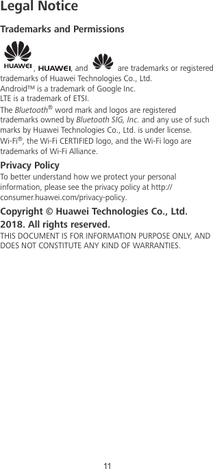 Legal NoticeTrademarks and Permissions,  , and   are trademarks or registeredtrademarks of Huawei Technologies Co., Ltd.Android™ is a trademark of Google Inc.LTE is a trademark of ETSI.The Bluetooth® word mark and logos are registeredtrademarks owned by Bluetooth SIG, Inc. and any use of suchmarks by Huawei Technologies Co., Ltd. is under license.Wi-Fi®, the Wi-Fi CERTIFIED logo, and the Wi-Fi logo aretrademarks of Wi-Fi Alliance.Privacy PolicyTo better understand how we protect your personalinformation, please see the privacy policy at http://consumer.huawei.com/privacy-policy.Copyright © Huawei Technologies Co., Ltd.2018. All rights reserved.THIS DOCUMENT IS FOR INFORMATION PURPOSE ONLY, ANDDOES NOT CONSTITUTE ANY KIND OF WARRANTIES.11