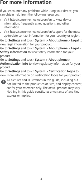 For more informationIf you encounter any problems while using your device, youcan obtain help from the following resources:lVisit http://consumer.huawei.com/en to view deviceinformation, frequently asked questions and otherinformation.lVisit http://consumer.huawei.com/en/support for the mostup-to-date contact information for your country or region.Go to Settings and touch System &gt; About phone &gt; Legal toview legal information for your product.Go to Settings and touch System &gt; About phone &gt; Legal &gt;Safety information to view safety information for yourproduct.Go to Settings and touch System &gt; About phone &gt;Authentication info to view regulatory information for yourproduct.Go to Settings and touch System &gt; Certication logos toview more information on certication logos for your product.All pictures and illustrations in this guide, including butnot limited to the product color, size, and display content,are for your reference only. The actual product may vary.Nothing in this guide constitutes a warranty of any kind,express or implied.4