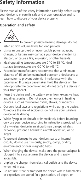 Safety InformationPlease read all of the safety information carefully before usingyour device to ensure its safe and proper operation and tolearn how to dispose of your device properly.Operation and safetyl To prevent possible hearing damage, do notlisten at high volume levels for long periods.lUsing an unapproved or incompatible power adapter,charger, or battery may damage your device, shorten itslifespan, or cause a re, explosion, or other hazards.lIdeal operating temperatures are 0 °C to 35 °C. Idealstorage temperatures are -20 °C to +45 °C.lPacemaker manufacturers recommend that a minimumdistance of 15 cm be maintained between a device and apacemaker to prevent potential interference with thepacemaker. If using a pacemaker, hold the device on theside opposite the pacemaker and do not carry the device inyour front pocket.lKeep the device and the battery away from excessive heatand direct sunlight. Do not place them on or in heatingdevices, such as microwave ovens, stoves, or radiators.lObserve local laws and regulations while using the device.To reduce the risk of accidents, do not use your wirelessdevice while driving.lWhile ying in an aircraft or immediately before boarding,only use your device according to instructions provided. Useof a wireless device in an aircraft may disrupt wirelessnetworks, present a hazard to aircraft operation, or beillegal.lTo prevent damage to your device&apos;s parts or internalcircuits, do not use it in dusty, smoky, damp, or dirtyenvironments or near magnetic elds.lWhen charging the device, make sure the power adapter isplugged into a socket near the devices and is easilyaccessible.lUnplug the charger from electrical outlets and the devicewhen not in use.lDo not use, store or transport the device where ammablesor explosives are stored (in a gas station, oil depot, or5