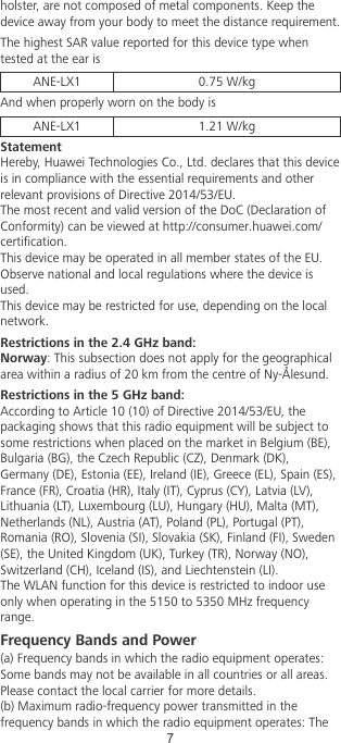 holster, are not composed of metal components. Keep thedevice away from your body to meet the distance requirement.The highest SAR value reported for this device type whentested at the ear isANE-LX1 0.75 W/kgAnd when properly worn on the body isANE-LX1 1.21 W/kgStatementHereby, Huawei Technologies Co., Ltd. declares that this deviceis in compliance with the essential requirements and otherrelevant provisions of Directive 2014/53/EU.The most recent and valid version of the DoC (Declaration ofConformity) can be viewed at http://consumer.huawei.com/certication.This device may be operated in all member states of the EU.Observe national and local regulations where the device isused.This device may be restricted for use, depending on the localnetwork.Restrictions in the 2.4 GHz band:Norway: This subsection does not apply for the geographicalarea within a radius of 20 km from the centre of Ny-Ålesund.Restrictions in the 5 GHz band:According to Article 10 (10) of Directive 2014/53/EU, thepackaging shows that this radio equipment will be subject tosome restrictions when placed on the market in Belgium (BE),Bulgaria (BG), the Czech Republic (CZ), Denmark (DK),Germany (DE), Estonia (EE), Ireland (IE), Greece (EL), Spain (ES),France (FR), Croatia (HR), Italy (IT), Cyprus (CY), Latvia (LV),Lithuania (LT), Luxembourg (LU), Hungary (HU), Malta (MT),Netherlands (NL), Austria (AT), Poland (PL), Portugal (PT),Romania (RO), Slovenia (SI), Slovakia (SK), Finland (FI), Sweden(SE), the United Kingdom (UK), Turkey (TR), Norway (NO),Switzerland (CH), Iceland (IS), and Liechtenstein (LI).The WLAN function for this device is restricted to indoor useonly when operating in the 5150 to 5350 MHz frequencyrange.Frequency Bands and Power(a) Frequency bands in which the radio equipment operates:Some bands may not be available in all countries or all areas.Please contact the local carrier for more details.(b) Maximum radio-frequency power transmitted in thefrequency bands in which the radio equipment operates: The7