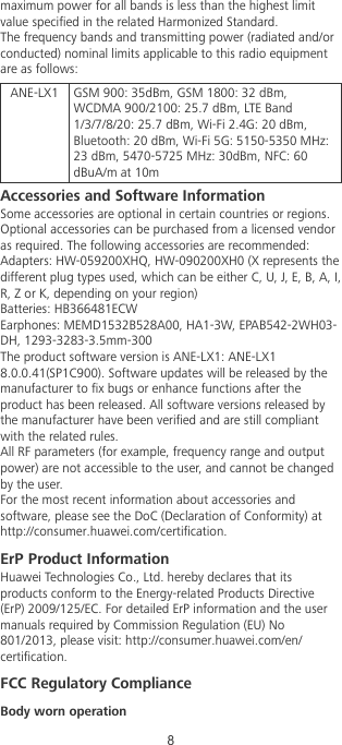 maximum power for all bands is less than the highest limitvalue specied in the related Harmonized Standard.The frequency bands and transmitting power (radiated and/orconducted) nominal limits applicable to this radio equipmentare as follows:ANE-LX1 GSM 900: 35dBm, GSM 1800: 32 dBm,WCDMA 900/2100: 25.7 dBm, LTE Band1/3/7/8/20: 25.7 dBm, Wi-Fi 2.4G: 20 dBm,Bluetooth: 20 dBm, Wi-Fi 5G: 5150-5350 MHz:23 dBm, 5470-5725 MHz: 30dBm, NFC: 60dBuA/m at 10mAccessories and Software InformationSome accessories are optional in certain countries or regions.Optional accessories can be purchased from a licensed vendoras required. The following accessories are recommended:Adapters: HW-059200XHQ, HW-090200XH0 (X represents thedifferent plug types used, which can be either C, U, J, E, B, A, I,R, Z or K, depending on your region)Batteries: HB366481ECWEarphones: MEMD1532B528A00, HA1-3W, EPAB542-2WH03-DH, 1293-3283-3.5mm-300The product software version is ANE-LX1: ANE-LX18.0.0.41(SP1C900). Software updates will be released by themanufacturer to x bugs or enhance functions after theproduct has been released. All software versions released bythe manufacturer have been veried and are still compliantwith the related rules.All RF parameters (for example, frequency range and outputpower) are not accessible to the user, and cannot be changedby the user.For the most recent information about accessories andsoftware, please see the DoC (Declaration of Conformity) athttp://consumer.huawei.com/certication.ErP Product InformationHuawei Technologies Co., Ltd. hereby declares that itsproducts conform to the Energy-related Products Directive(ErP) 2009/125/EC. For detailed ErP information and the usermanuals required by Commission Regulation (EU) No801/2013, please visit: http://consumer.huawei.com/en/certication.FCC Regulatory ComplianceBody worn operation8