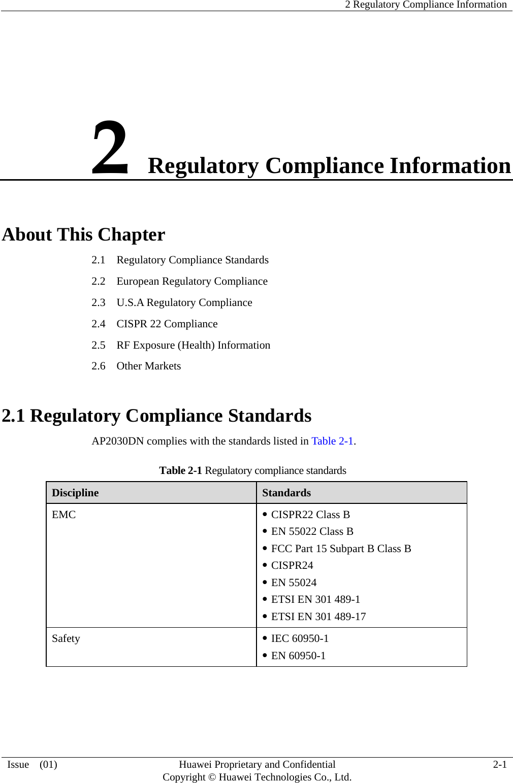    2 Regulatory Compliance Information  Issue  (01)  Huawei Proprietary and Confidential     Copyright © Huawei Technologies Co., Ltd. 2-1 2 Regulatory Compliance Information About This Chapter 2.1    Regulatory Compliance Standards 2.2  European Regulatory Compliance 2.3  U.S.A Regulatory Compliance 2.4    CISPR 22 Compliance 2.5    RF Exposure (Health) Information 2.6  Other Markets 2.1 Regulatory Compliance Standards AP2030DN complies with the standards listed in Table 2-1. Table 2-1 Regulatory compliance standards Discipline  Standards EMC  z CISPR22 Class B z EN 55022 Class B z FCC Part 15 Subpart B Class B z CISPR24 z EN 55024 z ETSI EN 301 489-1   z ETSI EN 301 489-17 Safety  z IEC 60950-1 z EN 60950-1 
