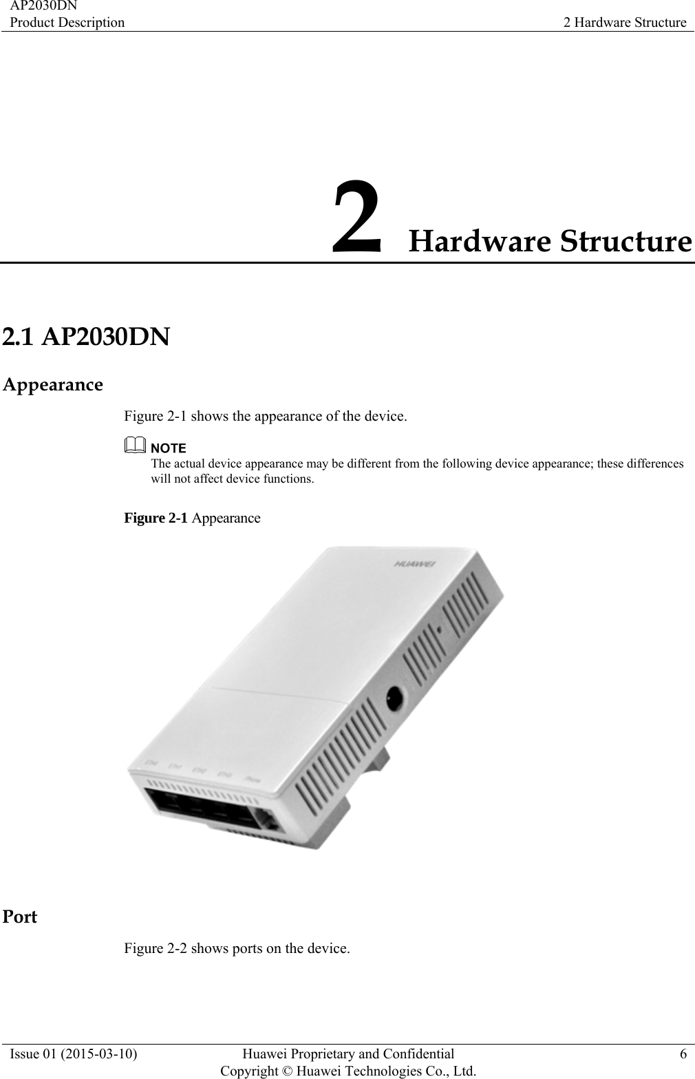AP2030DN Product Description  2 Hardware Structure Issue 01 (2015-03-10)  Huawei Proprietary and Confidential         Copyright © Huawei Technologies Co., Ltd.6 2 Hardware Structure 2.1 AP2030DN Appearance Figure 2-1 shows the appearance of the device.  The actual device appearance may be different from the following device appearance; these differences will not affect device functions. Figure 2-1 Appearance   Port Figure 2-2 shows ports on the device. 