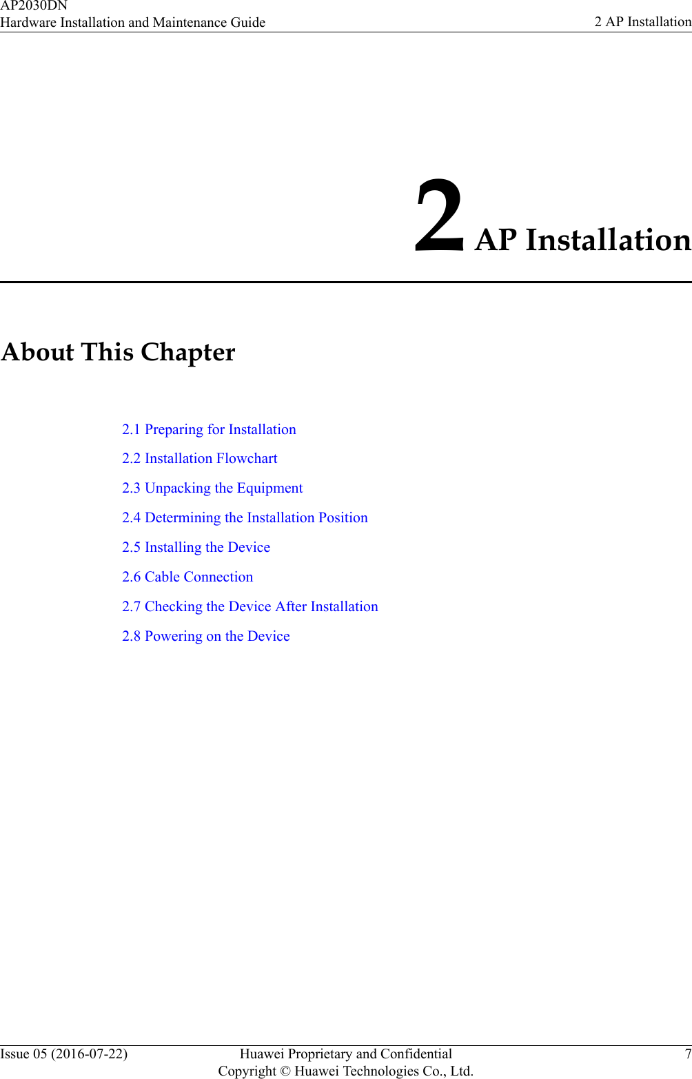 2 AP InstallationAbout This Chapter2.1 Preparing for Installation2.2 Installation Flowchart2.3 Unpacking the Equipment2.4 Determining the Installation Position2.5 Installing the Device2.6 Cable Connection2.7 Checking the Device After Installation2.8 Powering on the DeviceAP2030DNHardware Installation and Maintenance Guide 2 AP InstallationIssue 05 (2016-07-22) Huawei Proprietary and ConfidentialCopyright © Huawei Technologies Co., Ltd.7