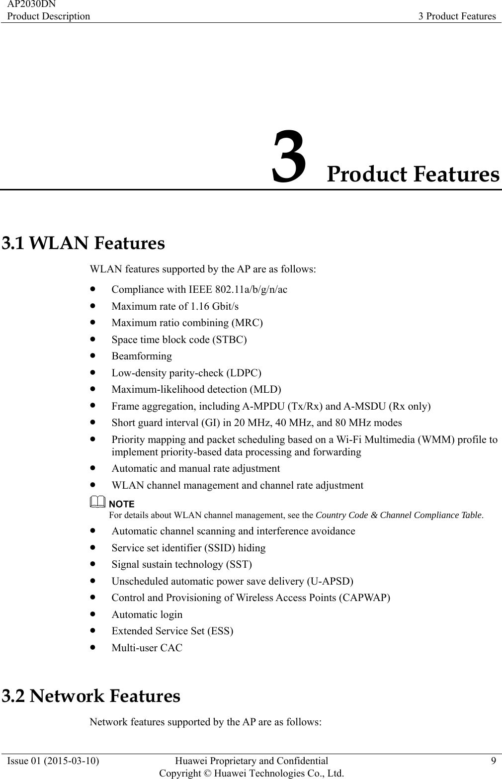 AP2030DN Product Description  3 Product Features Issue 01 (2015-03-10)  Huawei Proprietary and Confidential         Copyright © Huawei Technologies Co., Ltd.9 3 Product Features 3.1 WLAN Features WLAN features supported by the AP are as follows: z Compliance with IEEE 802.11a/b/g/n/ac z Maximum rate of 1.16 Gbit/s z Maximum ratio combining (MRC) z Space time block code (STBC) z Beamforming z Low-density parity-check (LDPC) z Maximum-likelihood detection (MLD) z Frame aggregation, including A-MPDU (Tx/Rx) and A-MSDU (Rx only) z Short guard interval (GI) in 20 MHz, 40 MHz, and 80 MHz modes z Priority mapping and packet scheduling based on a Wi-Fi Multimedia (WMM) profile to implement priority-based data processing and forwarding z Automatic and manual rate adjustment z WLAN channel management and channel rate adjustment  For details about WLAN channel management, see the Country Code &amp; Channel Compliance Table. z Automatic channel scanning and interference avoidance z Service set identifier (SSID) hiding z Signal sustain technology (SST) z Unscheduled automatic power save delivery (U-APSD) z Control and Provisioning of Wireless Access Points (CAPWAP) z Automatic login z Extended Service Set (ESS) z Multi-user CAC 3.2 Network Features Network features supported by the AP are as follows: 