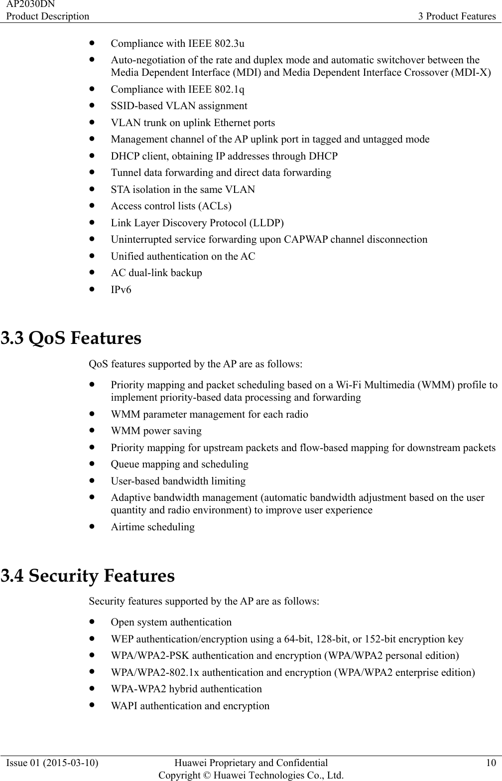 AP2030DN Product Description  3 Product Features Issue 01 (2015-03-10)  Huawei Proprietary and Confidential         Copyright © Huawei Technologies Co., Ltd.10 z Compliance with IEEE 802.3u z Auto-negotiation of the rate and duplex mode and automatic switchover between the Media Dependent Interface (MDI) and Media Dependent Interface Crossover (MDI-X) z Compliance with IEEE 802.1q z SSID-based VLAN assignment z VLAN trunk on uplink Ethernet ports z Management channel of the AP uplink port in tagged and untagged mode z DHCP client, obtaining IP addresses through DHCP z Tunnel data forwarding and direct data forwarding z STA isolation in the same VLAN z Access control lists (ACLs) z Link Layer Discovery Protocol (LLDP) z Uninterrupted service forwarding upon CAPWAP channel disconnection z Unified authentication on the AC z AC dual-link backup z IPv6 3.3 QoS Features QoS features supported by the AP are as follows: z Priority mapping and packet scheduling based on a Wi-Fi Multimedia (WMM) profile to implement priority-based data processing and forwarding z WMM parameter management for each radio z WMM power saving z Priority mapping for upstream packets and flow-based mapping for downstream packets z Queue mapping and scheduling z User-based bandwidth limiting z Adaptive bandwidth management (automatic bandwidth adjustment based on the user quantity and radio environment) to improve user experience z Airtime scheduling 3.4 Security Features Security features supported by the AP are as follows: z Open system authentication z WEP authentication/encryption using a 64-bit, 128-bit, or 152-bit encryption key z WPA/WPA2-PSK authentication and encryption (WPA/WPA2 personal edition) z WPA/WPA2-802.1x authentication and encryption (WPA/WPA2 enterprise edition)   z WPA-WPA2 hybrid authentication z WAPI authentication and encryption 