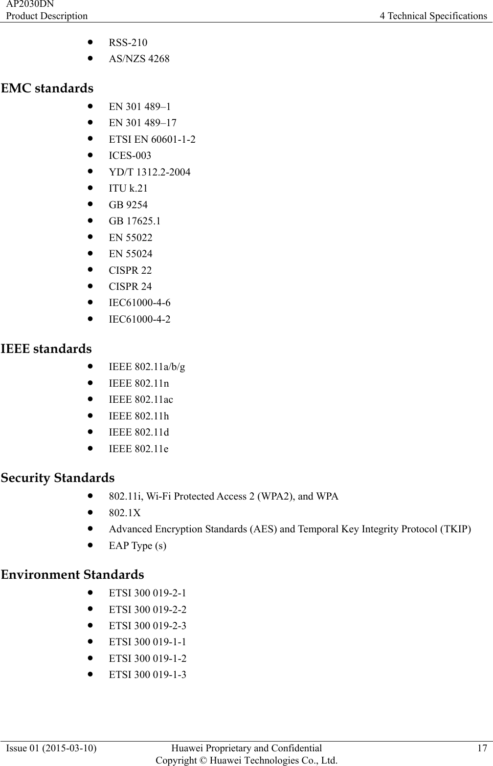 AP2030DN Product Description  4 Technical Specifications Issue 01 (2015-03-10)  Huawei Proprietary and Confidential         Copyright © Huawei Technologies Co., Ltd.17 z RSS-210 z AS/NZS 4268 EMC standards z EN 301 489–1 z EN 301 489–17 z ETSI EN 60601-1-2   z ICES-003 z YD/T 1312.2-2004 z ITU k.21 z GB 9254 z GB 17625.1 z EN 55022 z EN 55024 z CISPR 22 z CISPR 24 z IEC61000-4-6 z IEC61000-4-2 IEEE standards z IEEE 802.11a/b/g z IEEE 802.11n z IEEE 802.11ac z IEEE 802.11h z IEEE 802.11d z IEEE 802.11e Security Standards z 802.11i, Wi-Fi Protected Access 2 (WPA2), and WPA z 802.1X z Advanced Encryption Standards (AES) and Temporal Key Integrity Protocol (TKIP) z EAP Type (s) Environment Standards z ETSI 300 019-2-1 z ETSI 300 019-2-2 z ETSI 300 019-2-3 z ETSI 300 019-1-1 z ETSI 300 019-1-2 z ETSI 300 019-1-3 