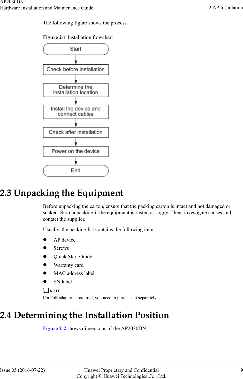 The following figure shows the process.Figure 2-1 Installation flowchart2.3 Unpacking the EquipmentBefore unpacking the carton, ensure that the packing carton is intact and not damaged orsoaked. Stop unpacking if the equipment is rusted or soggy. Then, investigate causes andcontact the supplier.Usually, the packing list contains the following items.lAP devicelScrewslQuick Start GuidelWarranty cardlMAC address labellSN labelNOTEIf a PoE adapter is required, you need to purchase it separately.2.4 Determining the Installation PositionFigure 2-2 shows dimensions of the AP2030DN.AP2030DNHardware Installation and Maintenance Guide 2 AP InstallationIssue 05 (2016-07-22) Huawei Proprietary and ConfidentialCopyright © Huawei Technologies Co., Ltd.9