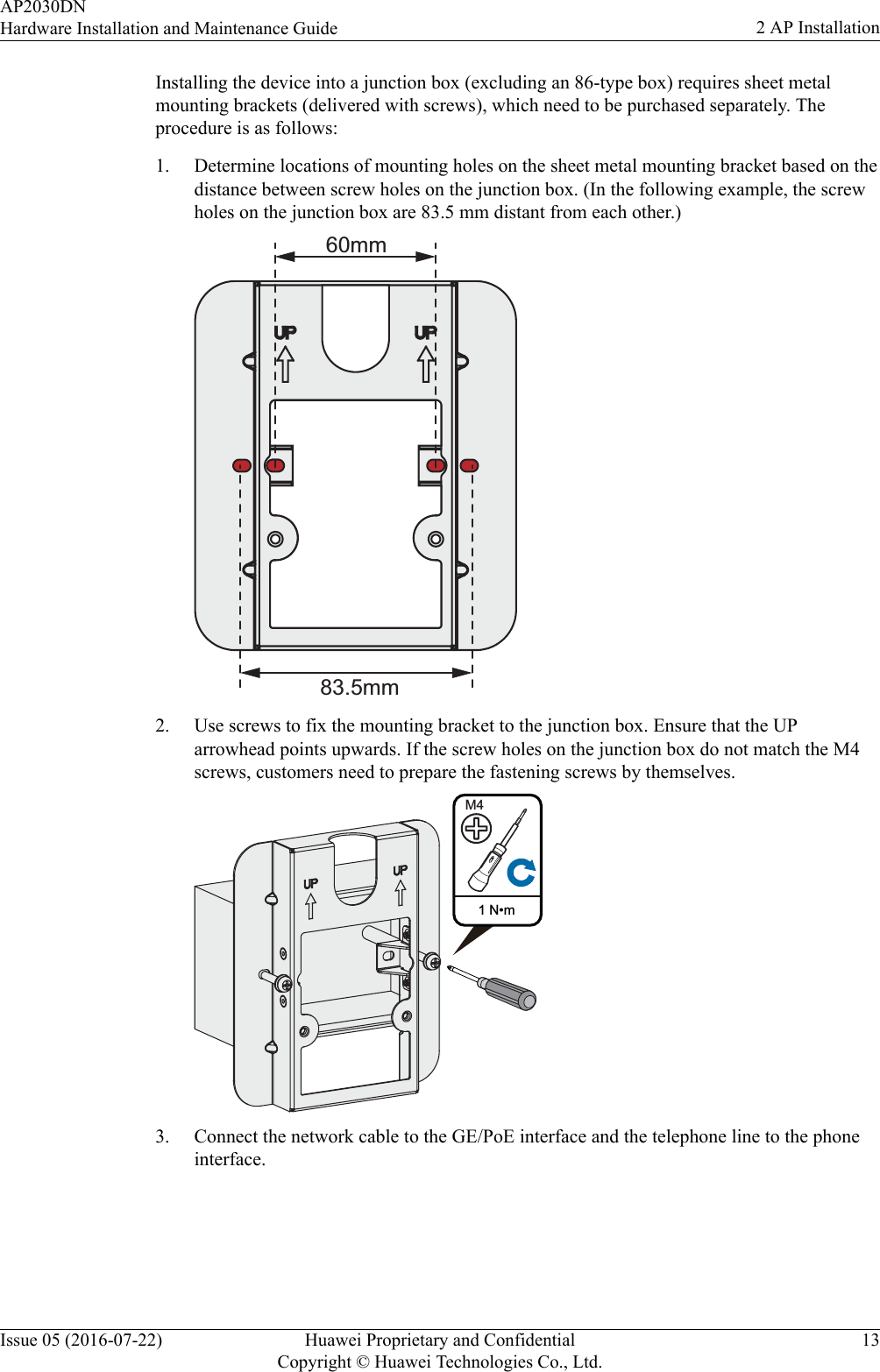 Installing the device into a junction box (excluding an 86-type box) requires sheet metalmounting brackets (delivered with screws), which need to be purchased separately. Theprocedure is as follows:1. Determine locations of mounting holes on the sheet metal mounting bracket based on thedistance between screw holes on the junction box. (In the following example, the screwholes on the junction box are 83.5 mm distant from each other.)60mm83.5mm2. Use screws to fix the mounting bracket to the junction box. Ensure that the UParrowhead points upwards. If the screw holes on the junction box do not match the M4screws, customers need to prepare the fastening screws by themselves.1 N•mM43. Connect the network cable to the GE/PoE interface and the telephone line to the phoneinterface.AP2030DNHardware Installation and Maintenance Guide 2 AP InstallationIssue 05 (2016-07-22) Huawei Proprietary and ConfidentialCopyright © Huawei Technologies Co., Ltd.13