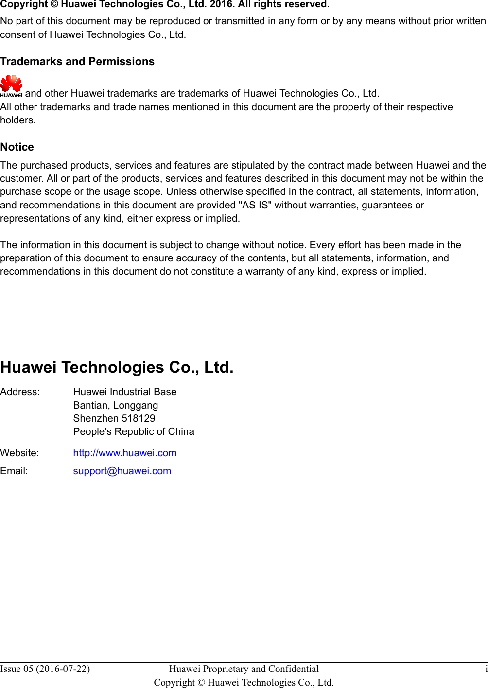   Copyright © Huawei Technologies Co., Ltd. 2016. All rights reserved.No part of this document may be reproduced or transmitted in any form or by any means without prior writtenconsent of Huawei Technologies Co., Ltd. Trademarks and Permissions and other Huawei trademarks are trademarks of Huawei Technologies Co., Ltd.All other trademarks and trade names mentioned in this document are the property of their respectiveholders. NoticeThe purchased products, services and features are stipulated by the contract made between Huawei and thecustomer. All or part of the products, services and features described in this document may not be within thepurchase scope or the usage scope. Unless otherwise specified in the contract, all statements, information,and recommendations in this document are provided &quot;AS IS&quot; without warranties, guarantees orrepresentations of any kind, either express or implied.The information in this document is subject to change without notice. Every effort has been made in thepreparation of this document to ensure accuracy of the contents, but all statements, information, andrecommendations in this document do not constitute a warranty of any kind, express or implied.        Huawei Technologies Co., Ltd.Address: Huawei Industrial BaseBantian, LonggangShenzhen 518129People&apos;s Republic of ChinaWebsite: http://www.huawei.comEmail: support@huawei.comIssue 05 (2016-07-22) Huawei Proprietary and ConfidentialCopyright © Huawei Technologies Co., Ltd.i
