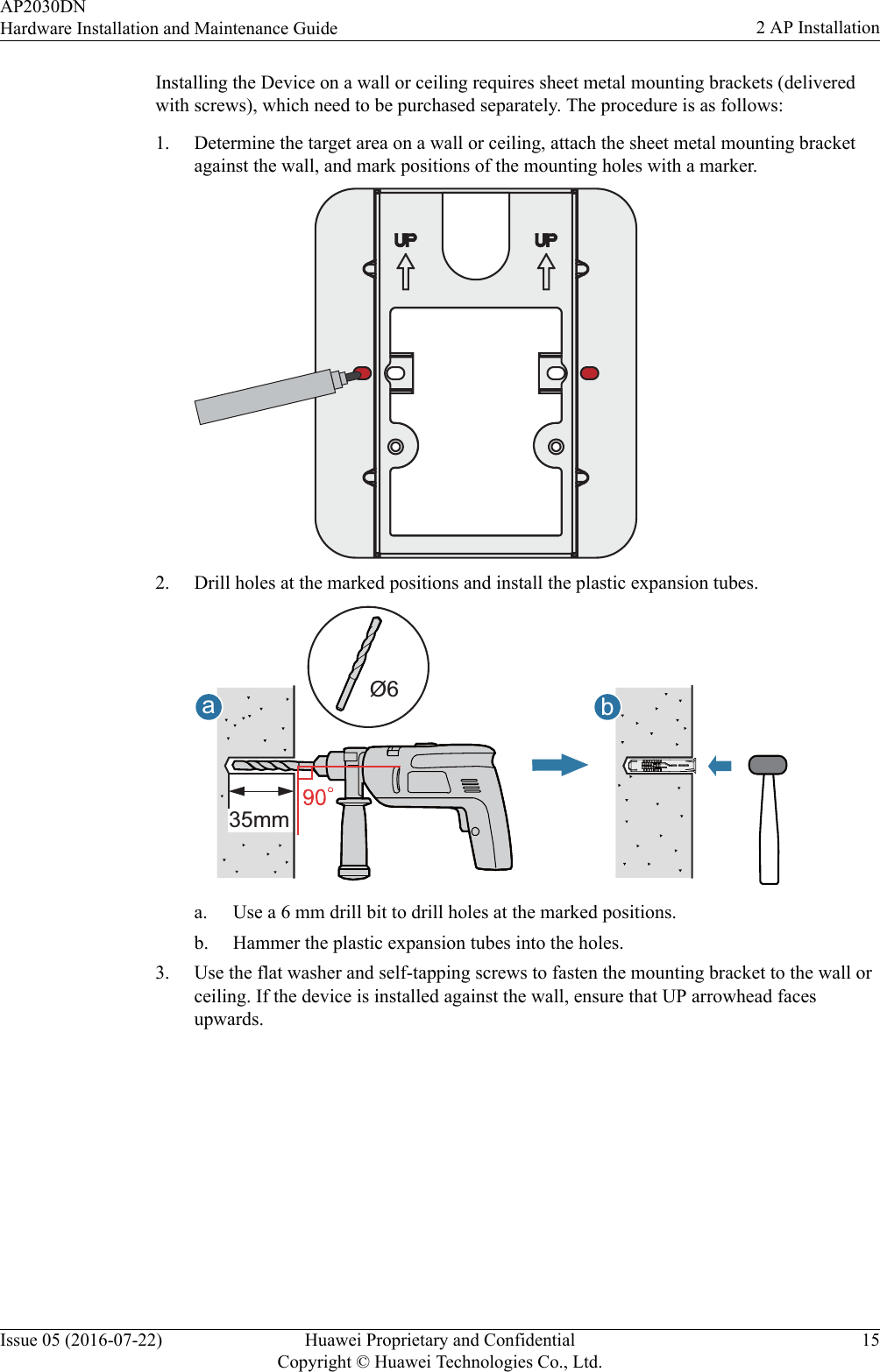 Installing the Device on a wall or ceiling requires sheet metal mounting brackets (deliveredwith screws), which need to be purchased separately. The procedure is as follows:1. Determine the target area on a wall or ceiling, attach the sheet metal mounting bracketagainst the wall, and mark positions of the mounting holes with a marker.2. Drill holes at the marked positions and install the plastic expansion tubes.abØ635mma. Use a 6 mm drill bit to drill holes at the marked positions.b. Hammer the plastic expansion tubes into the holes.3. Use the flat washer and self-tapping screws to fasten the mounting bracket to the wall orceiling. If the device is installed against the wall, ensure that UP arrowhead facesupwards.AP2030DNHardware Installation and Maintenance Guide 2 AP InstallationIssue 05 (2016-07-22) Huawei Proprietary and ConfidentialCopyright © Huawei Technologies Co., Ltd.15
