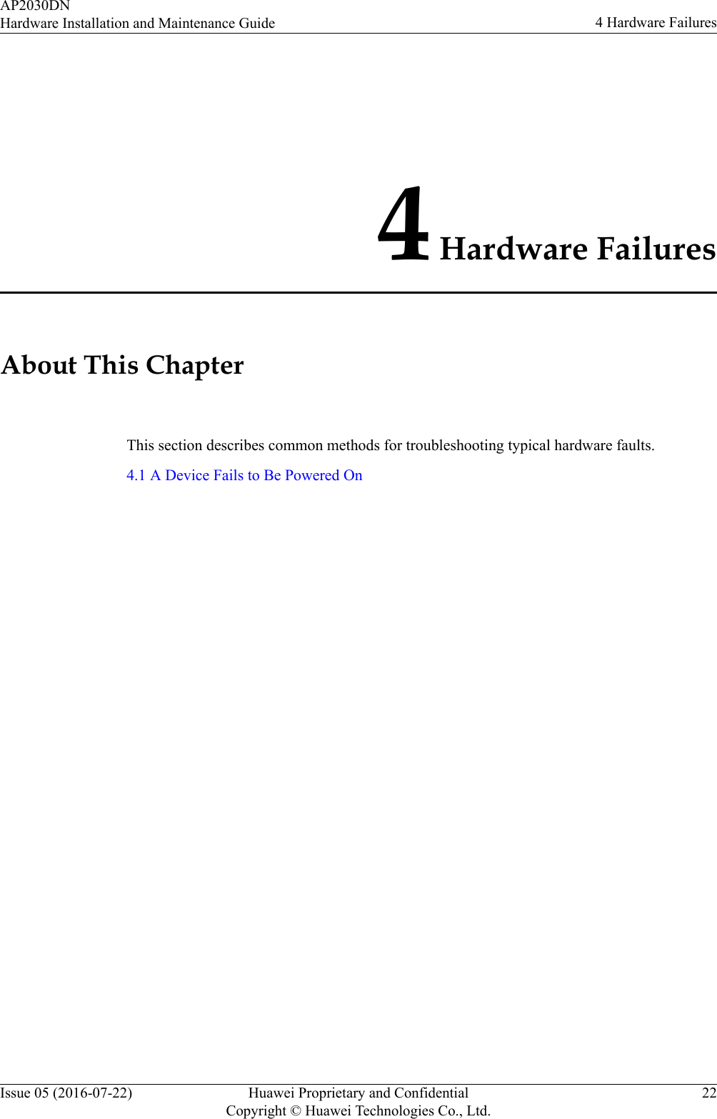 4 Hardware FailuresAbout This ChapterThis section describes common methods for troubleshooting typical hardware faults.4.1 A Device Fails to Be Powered OnAP2030DNHardware Installation and Maintenance Guide 4 Hardware FailuresIssue 05 (2016-07-22) Huawei Proprietary and ConfidentialCopyright © Huawei Technologies Co., Ltd.22