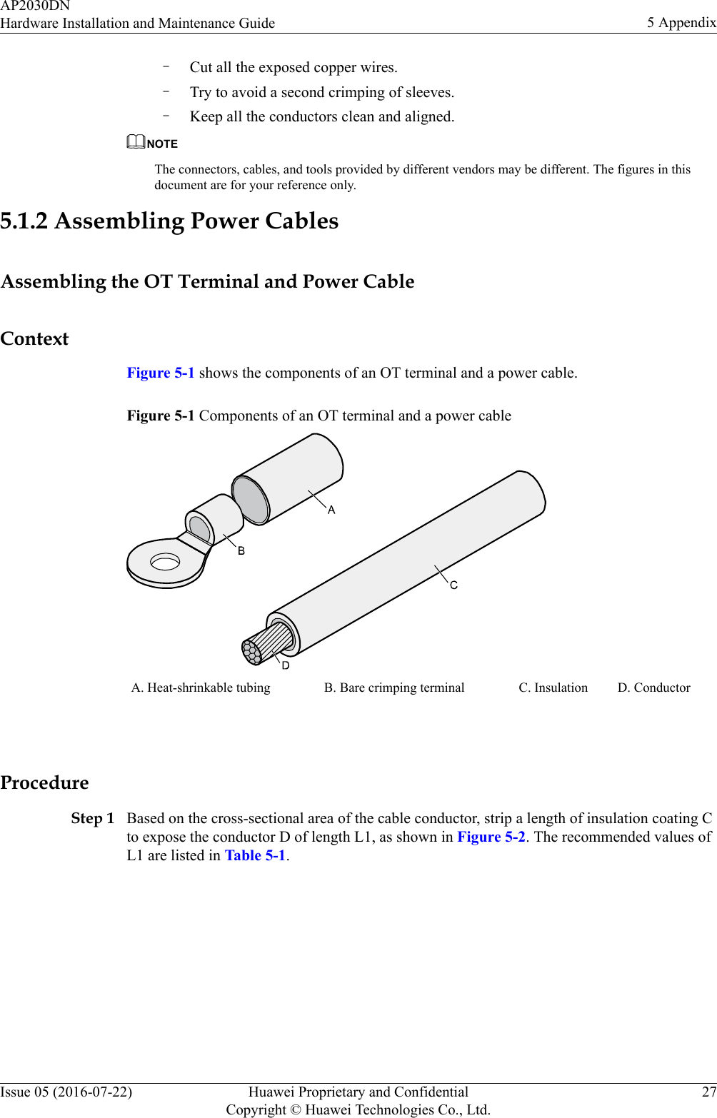 –Cut all the exposed copper wires.–Try to avoid a second crimping of sleeves.–Keep all the conductors clean and aligned.NOTEThe connectors, cables, and tools provided by different vendors may be different. The figures in thisdocument are for your reference only.5.1.2 Assembling Power CablesAssembling the OT Terminal and Power CableContextFigure 5-1 shows the components of an OT terminal and a power cable.Figure 5-1 Components of an OT terminal and a power cableA. Heat-shrinkable tubing B. Bare crimping terminal C. Insulation D. Conductor ProcedureStep 1 Based on the cross-sectional area of the cable conductor, strip a length of insulation coating Cto expose the conductor D of length L1, as shown in Figure 5-2. The recommended values ofL1 are listed in Table 5-1.AP2030DNHardware Installation and Maintenance Guide 5 AppendixIssue 05 (2016-07-22) Huawei Proprietary and ConfidentialCopyright © Huawei Technologies Co., Ltd.27