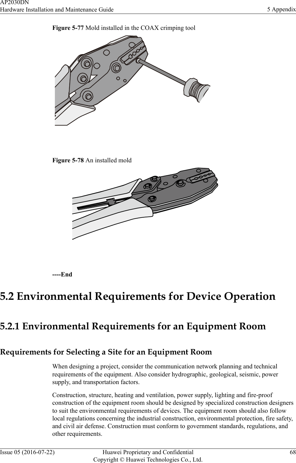 Figure 5-77 Mold installed in the COAX crimping tool Figure 5-78 An installed mold ----End5.2 Environmental Requirements for Device Operation5.2.1 Environmental Requirements for an Equipment RoomRequirements for Selecting a Site for an Equipment RoomWhen designing a project, consider the communication network planning and technicalrequirements of the equipment. Also consider hydrographic, geological, seismic, powersupply, and transportation factors.Construction, structure, heating and ventilation, power supply, lighting and fire-proofconstruction of the equipment room should be designed by specialized construction designersto suit the environmental requirements of devices. The equipment room should also followlocal regulations concerning the industrial construction, environmental protection, fire safety,and civil air defense. Construction must conform to government standards, regulations, andother requirements.AP2030DNHardware Installation and Maintenance Guide 5 AppendixIssue 05 (2016-07-22) Huawei Proprietary and ConfidentialCopyright © Huawei Technologies Co., Ltd.68