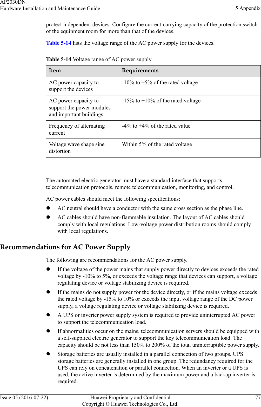 protect independent devices. Configure the current-carrying capacity of the protection switchof the equipment room for more than that of the devices.Table 5-14 lists the voltage range of the AC power supply for the devices.Table 5-14 Voltage range of AC power supplyItem RequirementsAC power capacity tosupport the devices-10% to +5% of the rated voltageAC power capacity tosupport the power modulesand important buildings-15% to +10% of the rated voltageFrequency of alternatingcurrent-4% to +4% of the rated valueVoltage wave shape sinedistortionWithin 5% of the rated voltage The automated electric generator must have a standard interface that supportstelecommunication protocols, remote telecommunication, monitoring, and control.AC power cables should meet the following specifications:lAC neutral should have a conductor with the same cross section as the phase line.lAC cables should have non-flammable insulation. The layout of AC cables shouldcomply with local regulations. Low-voltage power distribution rooms should complywith local regulations.Recommendations for AC Power SupplyThe following are recommendations for the AC power supply.lIf the voltage of the power mains that supply power directly to devices exceeds the ratedvoltage by -10% to 5%, or exceeds the voltage range that devices can support, a voltageregulating device or voltage stabilizing device is required.lIf the mains do not supply power for the device directly, or if the mains voltage exceedsthe rated voltage by -15% to 10% or exceeds the input voltage range of the DC powersupply, a voltage regulating device or voltage stabilizing device is required.lA UPS or inverter power supply system is required to provide uninterrupted AC powerto support the telecommunication load.lIf abnormalities occur on the mains, telecommunication servers should be equipped witha self-supplied electric generator to support the key telecommunication load. Thecapacity should be not less than 150% to 200% of the total uninterruptible power supply.lStorage batteries are usually installed in a parallel connection of two groups. UPSstorage batteries are generally installed in one group. The redundancy required for theUPS can rely on concatenation or parallel connection. When an inverter or a UPS isused, the active inverter is determined by the maximum power and a backup inverter isrequired.AP2030DNHardware Installation and Maintenance Guide 5 AppendixIssue 05 (2016-07-22) Huawei Proprietary and ConfidentialCopyright © Huawei Technologies Co., Ltd.77