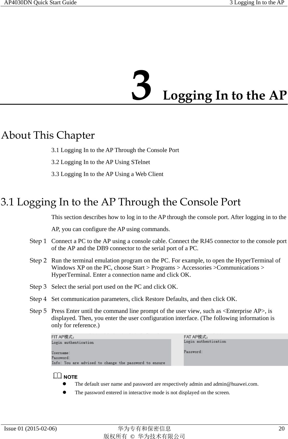 AP4030DN Quick Start Guide  3 Logging In to the AP Issue 01 (2015-02-06)  华为专有和保密信息        版权所有 © 华为技术有限公司 20 3 Logging In to the AP About This Chapter 3.1 Logging In to the AP Through the Console Port 3.2 Logging In to the AP Using STelnet 3.3 Logging In to the AP Using a Web Client 3.1 Logging In to the AP Through the Console Port This section describes how to log in to the AP through the console port. After logging in to the AP, you can configure the AP using commands. Step 1 Connect a PC to the AP using a console cable. Connect the RJ45 connector to the console port of the AP and the DB9 connector to the serial port of a PC. Step 2 Run the terminal emulation program on the PC. For example, to open the HyperTerminal of Windows XP on the PC, choose Start &gt; Programs &gt; Accessories &gt;Communications &gt; HyperTerminal. Enter a connection name and click OK. Step 3 Select the serial port used on the PC and click OK. Step 4 Set communication parameters, click Restore Defaults, and then click OK. Step 5 Press Enter until the command line prompt of the user view, such as &lt;Enterprise AP&gt;, is displayed. Then, you enter the user configuration interface. (The following information is only for reference.)    The default user name and password are respectively admin and admin@huawei.com.  The password entered in interactive mode is not displayed on the screen. 