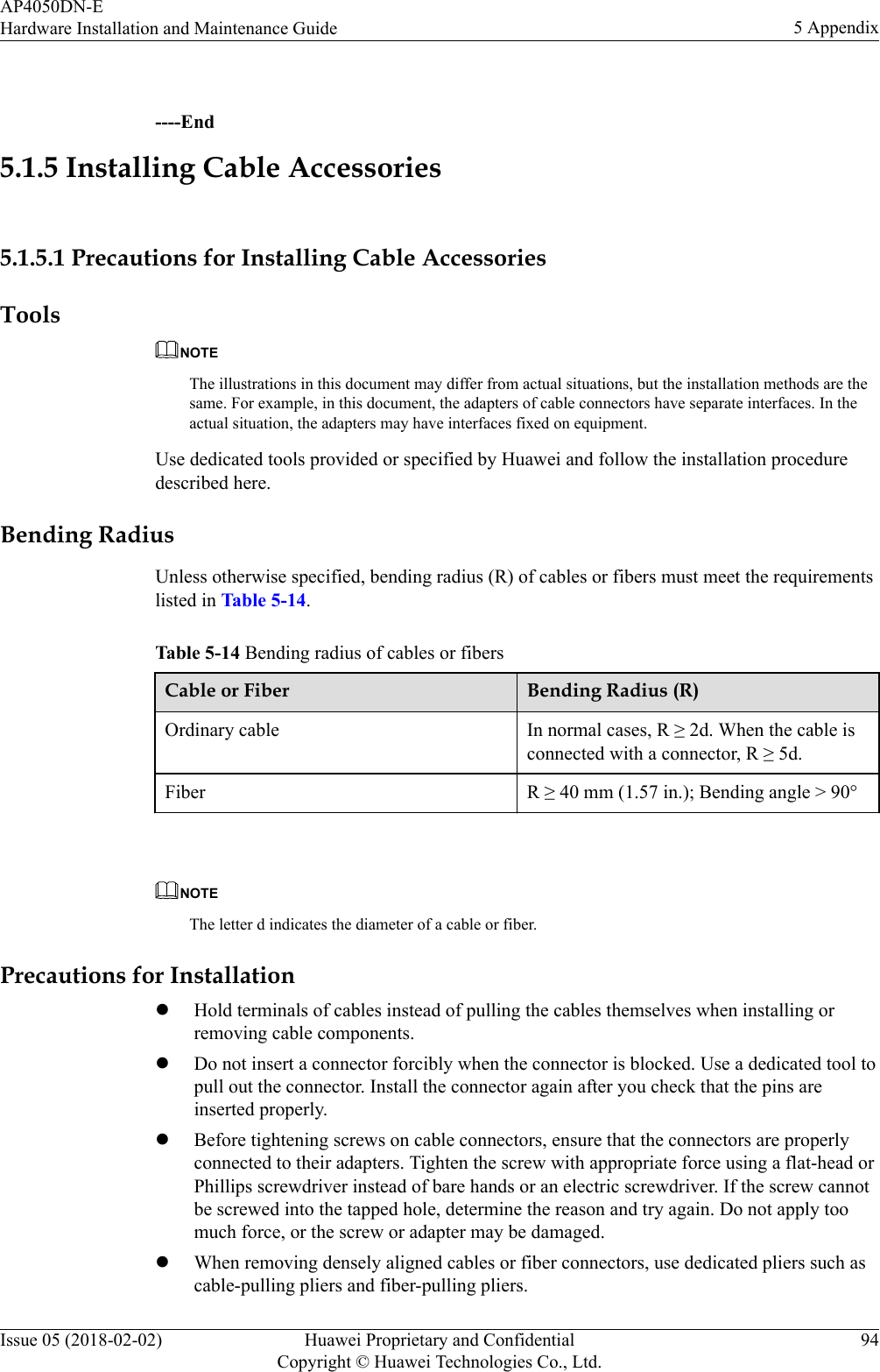  ----End5.1.5 Installing Cable Accessories5.1.5.1 Precautions for Installing Cable AccessoriesToolsNOTEThe illustrations in this document may differ from actual situations, but the installation methods are thesame. For example, in this document, the adapters of cable connectors have separate interfaces. In theactual situation, the adapters may have interfaces fixed on equipment.Use dedicated tools provided or specified by Huawei and follow the installation proceduredescribed here.Bending RadiusUnless otherwise specified, bending radius (R) of cables or fibers must meet the requirementslisted in Table 5-14.Table 5-14 Bending radius of cables or fibersCable or Fiber Bending Radius (R)Ordinary cable In normal cases, R ≥ 2d. When the cable isconnected with a connector, R ≥ 5d.Fiber R ≥ 40 mm (1.57 in.); Bending angle &gt; 90° NOTEThe letter d indicates the diameter of a cable or fiber.Precautions for InstallationlHold terminals of cables instead of pulling the cables themselves when installing orremoving cable components.lDo not insert a connector forcibly when the connector is blocked. Use a dedicated tool topull out the connector. Install the connector again after you check that the pins areinserted properly.lBefore tightening screws on cable connectors, ensure that the connectors are properlyconnected to their adapters. Tighten the screw with appropriate force using a flat-head orPhillips screwdriver instead of bare hands or an electric screwdriver. If the screw cannotbe screwed into the tapped hole, determine the reason and try again. Do not apply toomuch force, or the screw or adapter may be damaged.lWhen removing densely aligned cables or fiber connectors, use dedicated pliers such ascable-pulling pliers and fiber-pulling pliers.AP4050DN-EHardware Installation and Maintenance Guide 5 AppendixIssue 05 (2018-02-02) Huawei Proprietary and ConfidentialCopyright © Huawei Technologies Co., Ltd.94