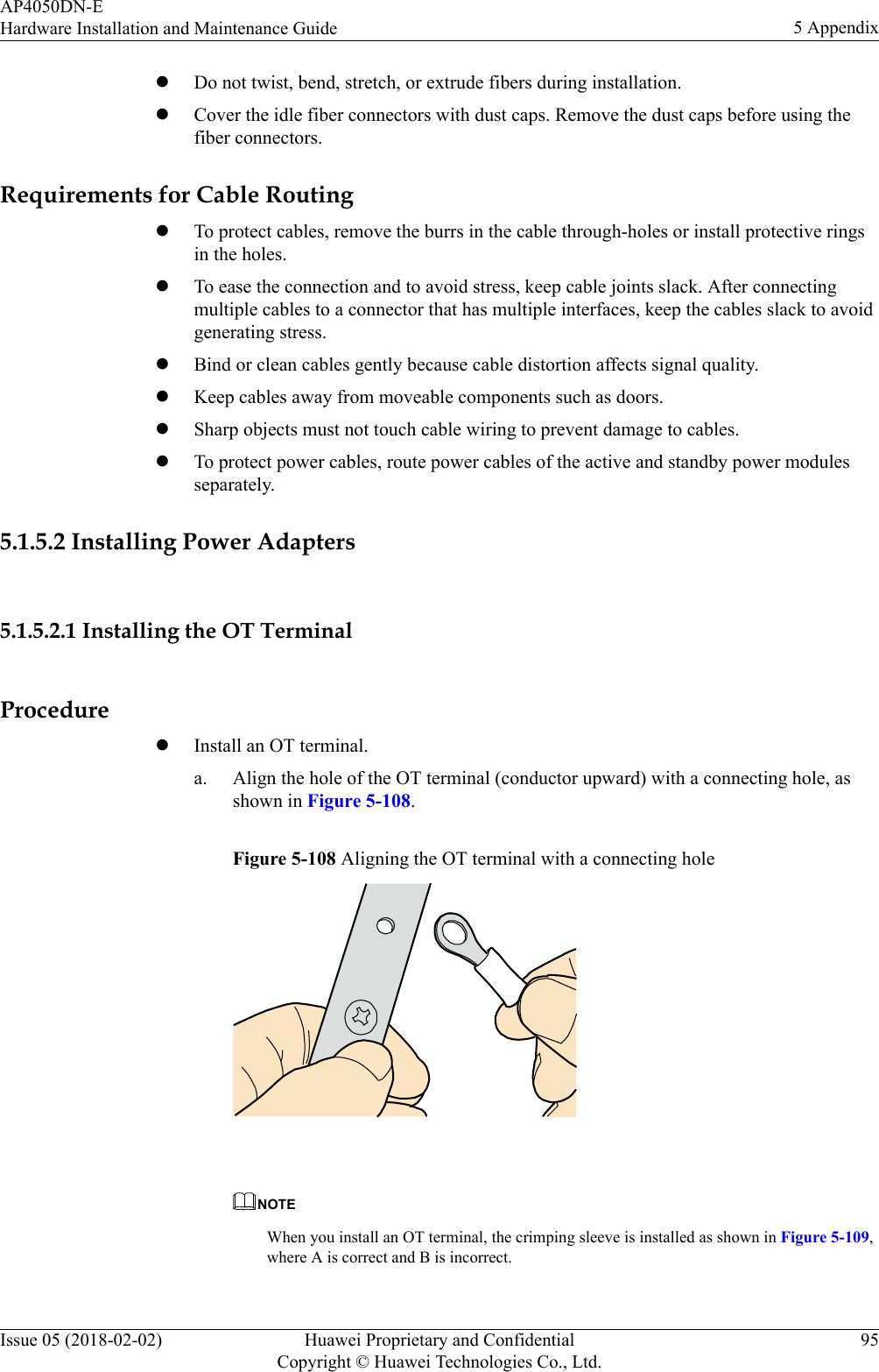 lDo not twist, bend, stretch, or extrude fibers during installation.lCover the idle fiber connectors with dust caps. Remove the dust caps before using thefiber connectors.Requirements for Cable RoutinglTo protect cables, remove the burrs in the cable through-holes or install protective ringsin the holes.lTo ease the connection and to avoid stress, keep cable joints slack. After connectingmultiple cables to a connector that has multiple interfaces, keep the cables slack to avoidgenerating stress.lBind or clean cables gently because cable distortion affects signal quality.lKeep cables away from moveable components such as doors.lSharp objects must not touch cable wiring to prevent damage to cables.lTo protect power cables, route power cables of the active and standby power modulesseparately.5.1.5.2 Installing Power Adapters5.1.5.2.1 Installing the OT TerminalProcedurelInstall an OT terminal.a. Align the hole of the OT terminal (conductor upward) with a connecting hole, asshown in Figure 5-108.Figure 5-108 Aligning the OT terminal with a connecting hole NOTEWhen you install an OT terminal, the crimping sleeve is installed as shown in Figure 5-109,where A is correct and B is incorrect.AP4050DN-EHardware Installation and Maintenance Guide 5 AppendixIssue 05 (2018-02-02) Huawei Proprietary and ConfidentialCopyright © Huawei Technologies Co., Ltd.95