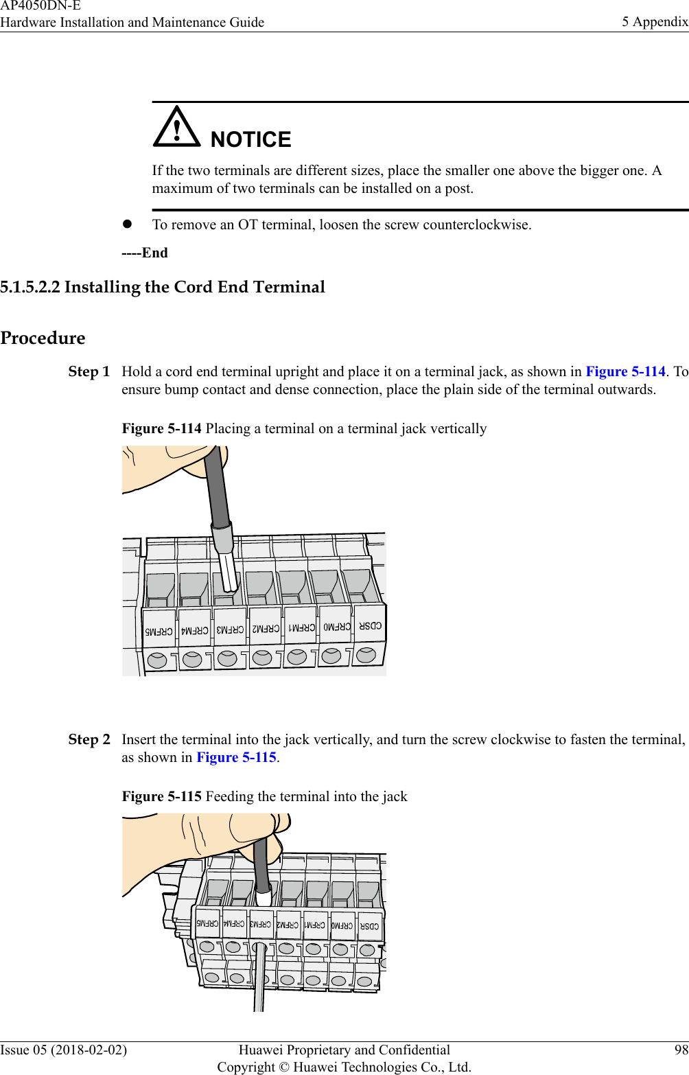  NOTICEIf the two terminals are different sizes, place the smaller one above the bigger one. Amaximum of two terminals can be installed on a post.lTo remove an OT terminal, loosen the screw counterclockwise.----End5.1.5.2.2 Installing the Cord End TerminalProcedureStep 1 Hold a cord end terminal upright and place it on a terminal jack, as shown in Figure 5-114. Toensure bump contact and dense connection, place the plain side of the terminal outwards.Figure 5-114 Placing a terminal on a terminal jack vertically Step 2 Insert the terminal into the jack vertically, and turn the screw clockwise to fasten the terminal,as shown in Figure 5-115.Figure 5-115 Feeding the terminal into the jackAP4050DN-EHardware Installation and Maintenance Guide 5 AppendixIssue 05 (2018-02-02) Huawei Proprietary and ConfidentialCopyright © Huawei Technologies Co., Ltd.98