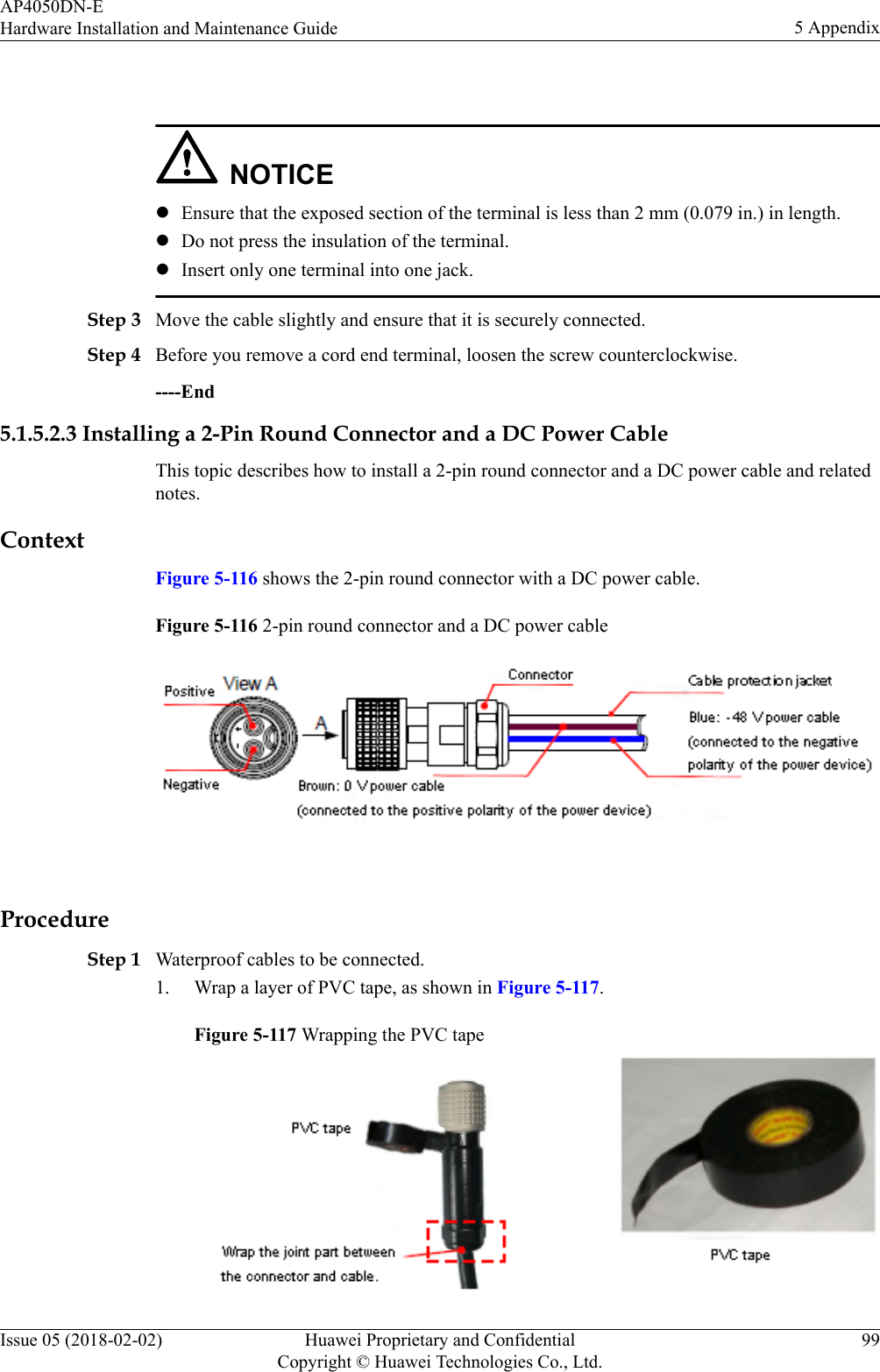  NOTICElEnsure that the exposed section of the terminal is less than 2 mm (0.079 in.) in length.lDo not press the insulation of the terminal.lInsert only one terminal into one jack.Step 3 Move the cable slightly and ensure that it is securely connected.Step 4 Before you remove a cord end terminal, loosen the screw counterclockwise.----End5.1.5.2.3 Installing a 2-Pin Round Connector and a DC Power CableThis topic describes how to install a 2-pin round connector and a DC power cable and relatednotes.ContextFigure 5-116 shows the 2-pin round connector with a DC power cable.Figure 5-116 2-pin round connector and a DC power cable ProcedureStep 1 Waterproof cables to be connected.1. Wrap a layer of PVC tape, as shown in Figure 5-117.Figure 5-117 Wrapping the PVC tapeAP4050DN-EHardware Installation and Maintenance Guide 5 AppendixIssue 05 (2018-02-02) Huawei Proprietary and ConfidentialCopyright © Huawei Technologies Co., Ltd.99