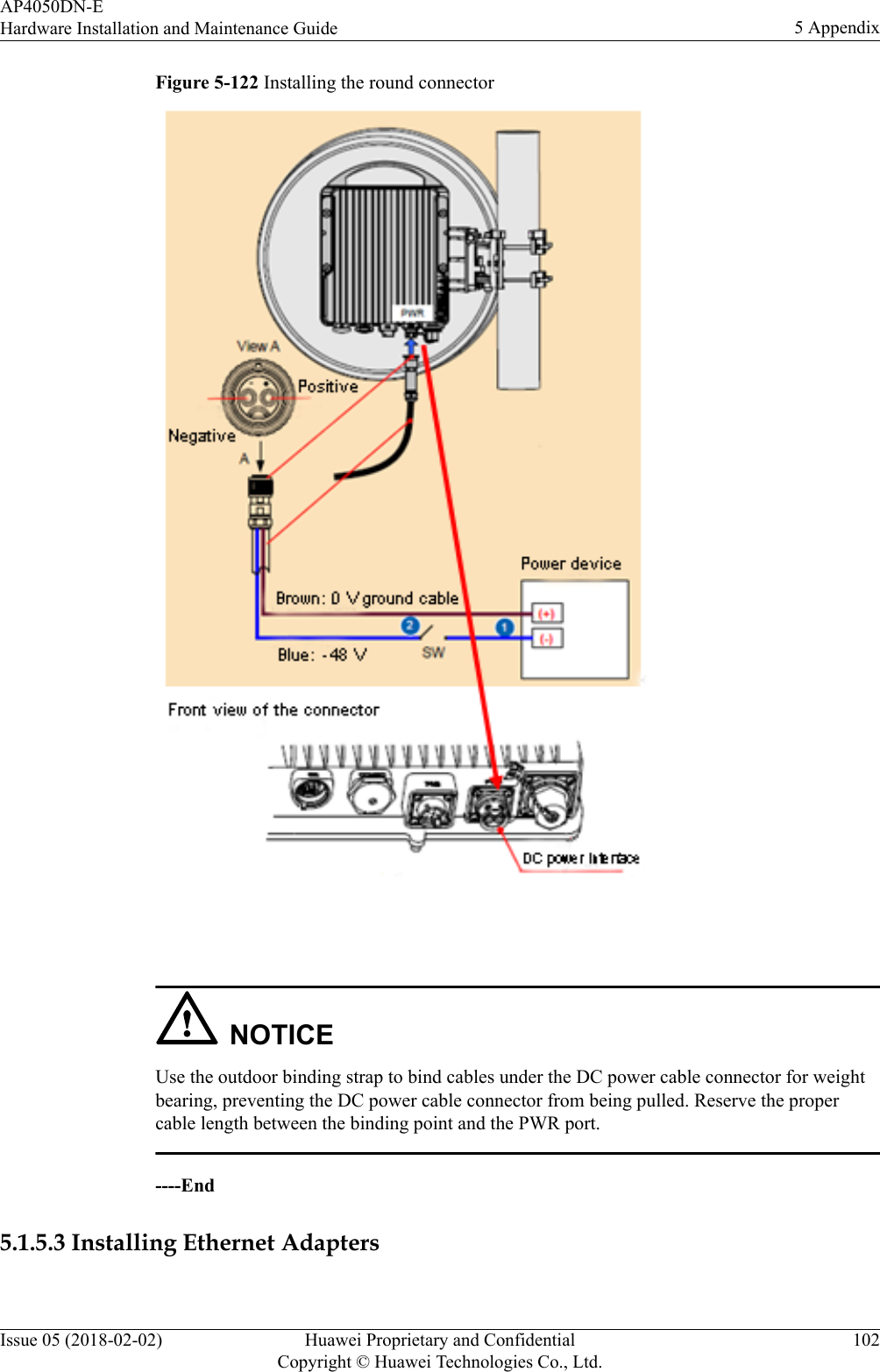 Figure 5-122 Installing the round connector NOTICEUse the outdoor binding strap to bind cables under the DC power cable connector for weightbearing, preventing the DC power cable connector from being pulled. Reserve the propercable length between the binding point and the PWR port.----End5.1.5.3 Installing Ethernet AdaptersAP4050DN-EHardware Installation and Maintenance Guide 5 AppendixIssue 05 (2018-02-02) Huawei Proprietary and ConfidentialCopyright © Huawei Technologies Co., Ltd.102