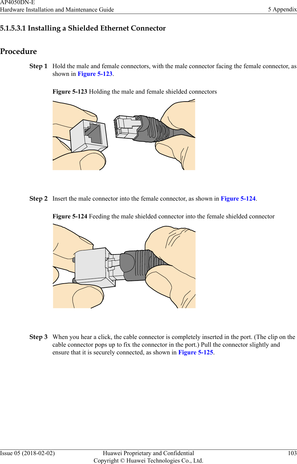 5.1.5.3.1 Installing a Shielded Ethernet ConnectorProcedureStep 1 Hold the male and female connectors, with the male connector facing the female connector, asshown in Figure 5-123.Figure 5-123 Holding the male and female shielded connectors Step 2 Insert the male connector into the female connector, as shown in Figure 5-124.Figure 5-124 Feeding the male shielded connector into the female shielded connector Step 3 When you hear a click, the cable connector is completely inserted in the port. (The clip on thecable connector pops up to fix the connector in the port.) Pull the connector slightly andensure that it is securely connected, as shown in Figure 5-125.AP4050DN-EHardware Installation and Maintenance Guide 5 AppendixIssue 05 (2018-02-02) Huawei Proprietary and ConfidentialCopyright © Huawei Technologies Co., Ltd.103