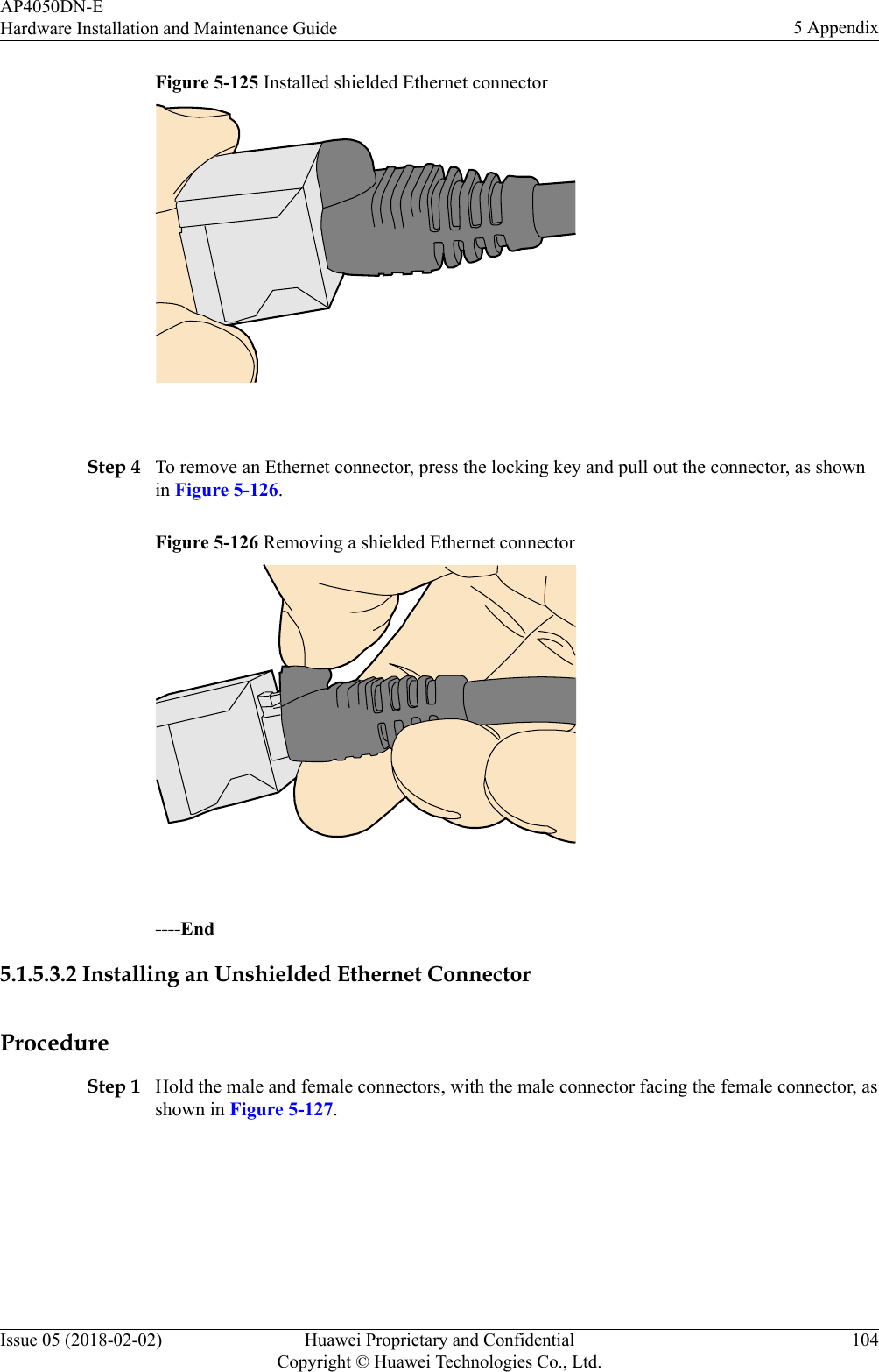 Figure 5-125 Installed shielded Ethernet connector Step 4 To remove an Ethernet connector, press the locking key and pull out the connector, as shownin Figure 5-126.Figure 5-126 Removing a shielded Ethernet connector ----End5.1.5.3.2 Installing an Unshielded Ethernet ConnectorProcedureStep 1 Hold the male and female connectors, with the male connector facing the female connector, asshown in Figure 5-127.AP4050DN-EHardware Installation and Maintenance Guide 5 AppendixIssue 05 (2018-02-02) Huawei Proprietary and ConfidentialCopyright © Huawei Technologies Co., Ltd.104