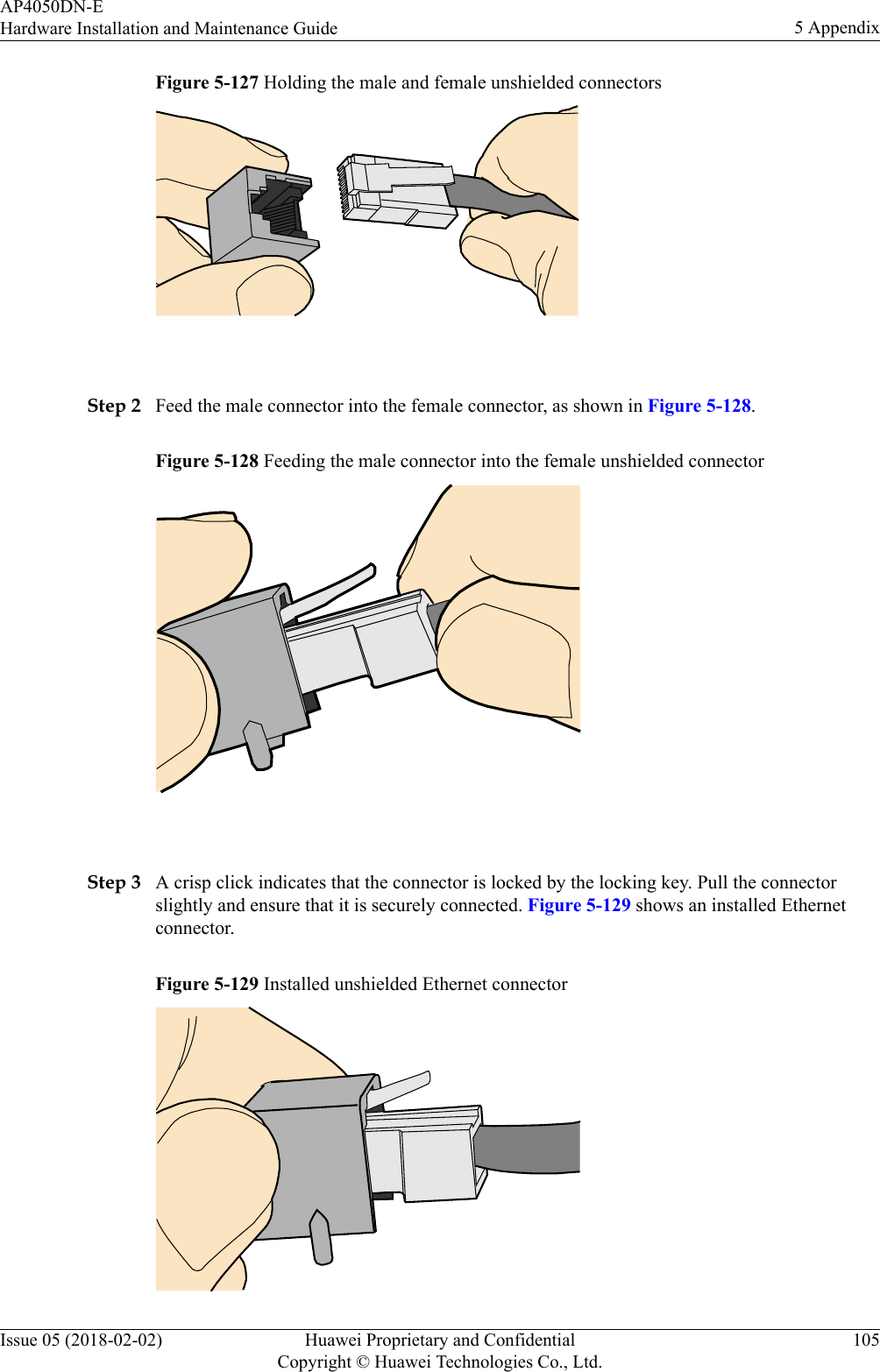 Figure 5-127 Holding the male and female unshielded connectors Step 2 Feed the male connector into the female connector, as shown in Figure 5-128.Figure 5-128 Feeding the male connector into the female unshielded connector Step 3 A crisp click indicates that the connector is locked by the locking key. Pull the connectorslightly and ensure that it is securely connected. Figure 5-129 shows an installed Ethernetconnector.Figure 5-129 Installed unshielded Ethernet connectorAP4050DN-EHardware Installation and Maintenance Guide 5 AppendixIssue 05 (2018-02-02) Huawei Proprietary and ConfidentialCopyright © Huawei Technologies Co., Ltd.105