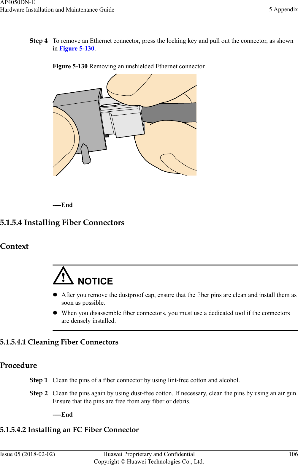  Step 4 To remove an Ethernet connector, press the locking key and pull out the connector, as shownin Figure 5-130.Figure 5-130 Removing an unshielded Ethernet connector ----End5.1.5.4 Installing Fiber ConnectorsContextNOTICElAfter you remove the dustproof cap, ensure that the fiber pins are clean and install them assoon as possible.lWhen you disassemble fiber connectors, you must use a dedicated tool if the connectorsare densely installed.5.1.5.4.1 Cleaning Fiber ConnectorsProcedureStep 1 Clean the pins of a fiber connector by using lint-free cotton and alcohol.Step 2 Clean the pins again by using dust-free cotton. If necessary, clean the pins by using an air gun.Ensure that the pins are free from any fiber or debris.----End5.1.5.4.2 Installing an FC Fiber ConnectorAP4050DN-EHardware Installation and Maintenance Guide 5 AppendixIssue 05 (2018-02-02) Huawei Proprietary and ConfidentialCopyright © Huawei Technologies Co., Ltd.106