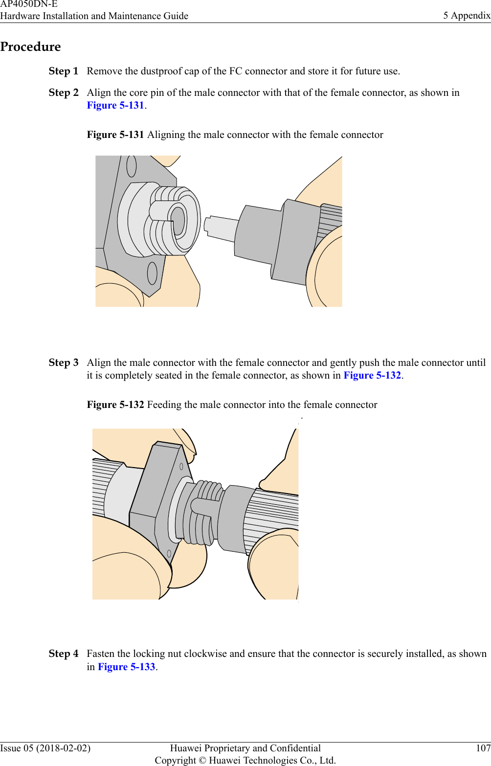 ProcedureStep 1 Remove the dustproof cap of the FC connector and store it for future use.Step 2 Align the core pin of the male connector with that of the female connector, as shown inFigure 5-131.Figure 5-131 Aligning the male connector with the female connector Step 3 Align the male connector with the female connector and gently push the male connector untilit is completely seated in the female connector, as shown in Figure 5-132.Figure 5-132 Feeding the male connector into the female connector Step 4 Fasten the locking nut clockwise and ensure that the connector is securely installed, as shownin Figure 5-133.AP4050DN-EHardware Installation and Maintenance Guide 5 AppendixIssue 05 (2018-02-02) Huawei Proprietary and ConfidentialCopyright © Huawei Technologies Co., Ltd.107