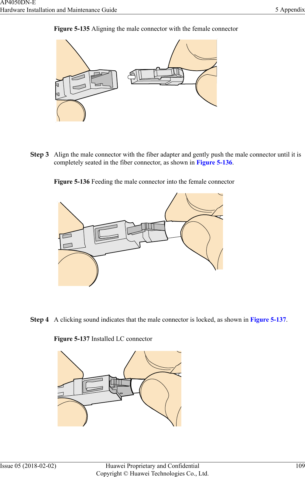 Figure 5-135 Aligning the male connector with the female connector Step 3 Align the male connector with the fiber adapter and gently push the male connector until it iscompletely seated in the fiber connector, as shown in Figure 5-136.Figure 5-136 Feeding the male connector into the female connector Step 4 A clicking sound indicates that the male connector is locked, as shown in Figure 5-137.Figure 5-137 Installed LC connector AP4050DN-EHardware Installation and Maintenance Guide 5 AppendixIssue 05 (2018-02-02) Huawei Proprietary and ConfidentialCopyright © Huawei Technologies Co., Ltd.109