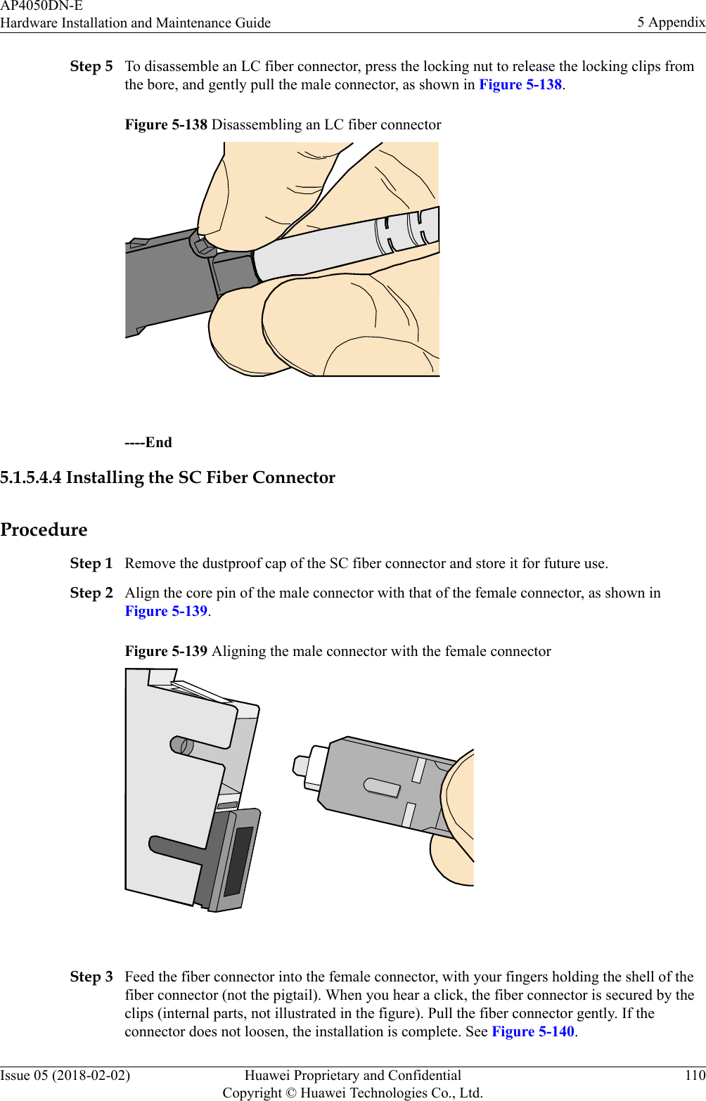 Step 5 To disassemble an LC fiber connector, press the locking nut to release the locking clips fromthe bore, and gently pull the male connector, as shown in Figure 5-138.Figure 5-138 Disassembling an LC fiber connector ----End5.1.5.4.4 Installing the SC Fiber ConnectorProcedureStep 1 Remove the dustproof cap of the SC fiber connector and store it for future use.Step 2 Align the core pin of the male connector with that of the female connector, as shown inFigure 5-139.Figure 5-139 Aligning the male connector with the female connector Step 3 Feed the fiber connector into the female connector, with your fingers holding the shell of thefiber connector (not the pigtail). When you hear a click, the fiber connector is secured by theclips (internal parts, not illustrated in the figure). Pull the fiber connector gently. If theconnector does not loosen, the installation is complete. See Figure 5-140.AP4050DN-EHardware Installation and Maintenance Guide 5 AppendixIssue 05 (2018-02-02) Huawei Proprietary and ConfidentialCopyright © Huawei Technologies Co., Ltd.110