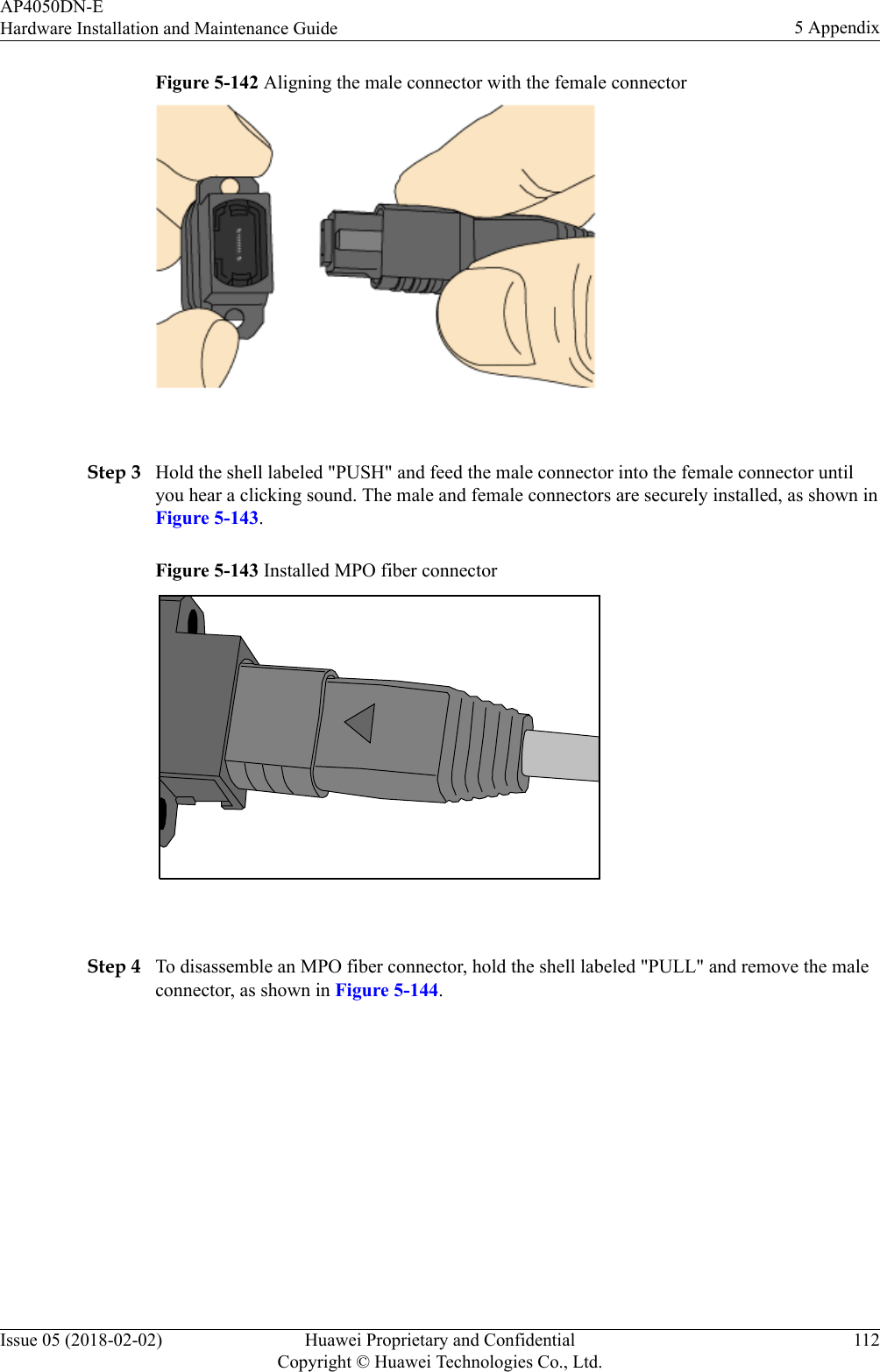 Figure 5-142 Aligning the male connector with the female connector Step 3 Hold the shell labeled &quot;PUSH&quot; and feed the male connector into the female connector untilyou hear a clicking sound. The male and female connectors are securely installed, as shown inFigure 5-143.Figure 5-143 Installed MPO fiber connector Step 4 To disassemble an MPO fiber connector, hold the shell labeled &quot;PULL&quot; and remove the maleconnector, as shown in Figure 5-144.AP4050DN-EHardware Installation and Maintenance Guide 5 AppendixIssue 05 (2018-02-02) Huawei Proprietary and ConfidentialCopyright © Huawei Technologies Co., Ltd.112