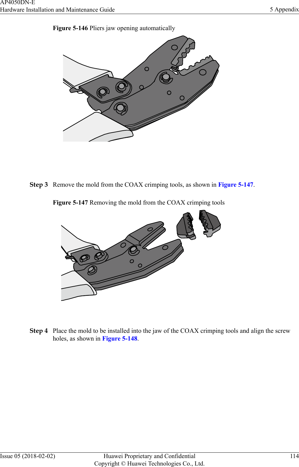 Figure 5-146 Pliers jaw opening automatically Step 3 Remove the mold from the COAX crimping tools, as shown in Figure 5-147.Figure 5-147 Removing the mold from the COAX crimping tools Step 4 Place the mold to be installed into the jaw of the COAX crimping tools and align the screwholes, as shown in Figure 5-148.AP4050DN-EHardware Installation and Maintenance Guide 5 AppendixIssue 05 (2018-02-02) Huawei Proprietary and ConfidentialCopyright © Huawei Technologies Co., Ltd.114