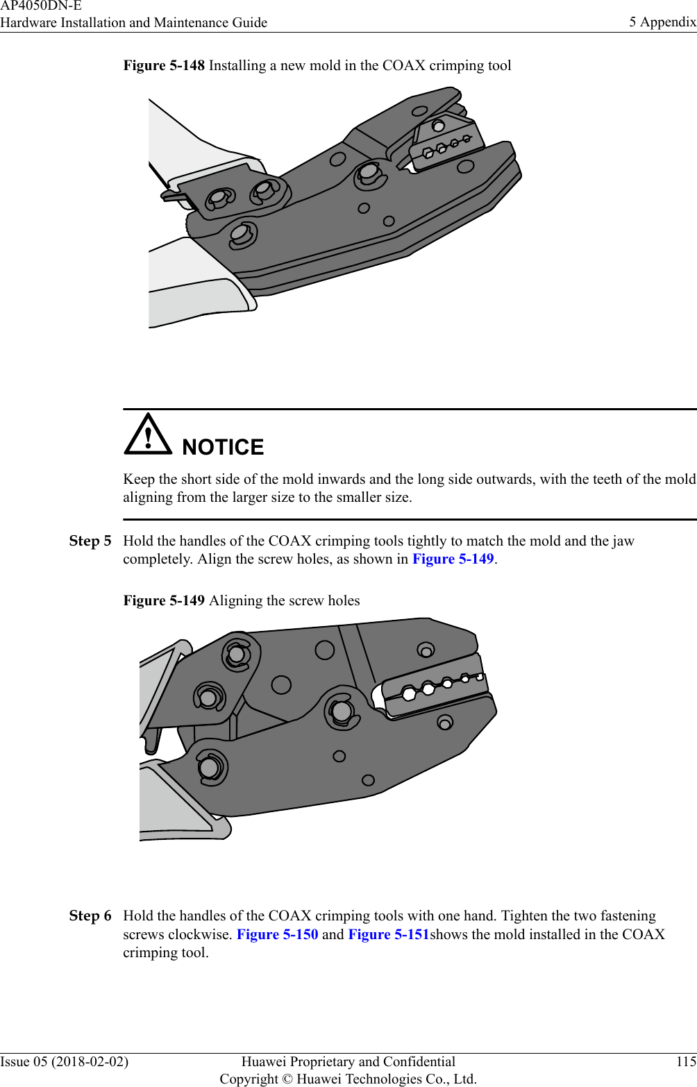 Figure 5-148 Installing a new mold in the COAX crimping tool NOTICEKeep the short side of the mold inwards and the long side outwards, with the teeth of the moldaligning from the larger size to the smaller size.Step 5 Hold the handles of the COAX crimping tools tightly to match the mold and the jawcompletely. Align the screw holes, as shown in Figure 5-149.Figure 5-149 Aligning the screw holes Step 6 Hold the handles of the COAX crimping tools with one hand. Tighten the two fasteningscrews clockwise. Figure 5-150 and Figure 5-151shows the mold installed in the COAXcrimping tool.AP4050DN-EHardware Installation and Maintenance Guide 5 AppendixIssue 05 (2018-02-02) Huawei Proprietary and ConfidentialCopyright © Huawei Technologies Co., Ltd.115