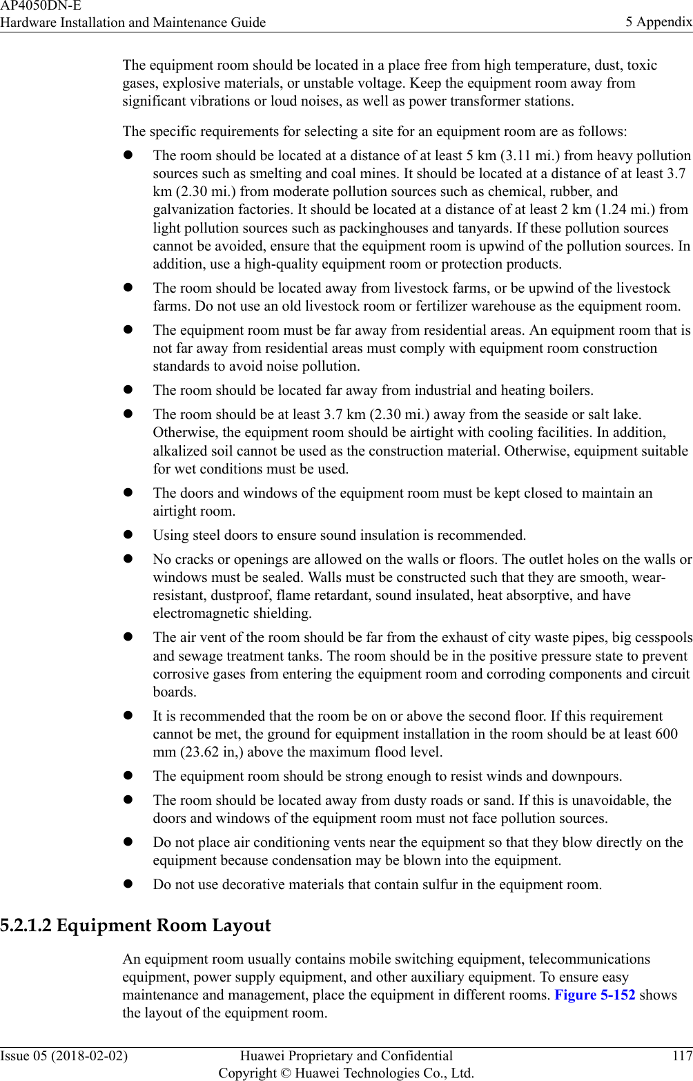 The equipment room should be located in a place free from high temperature, dust, toxicgases, explosive materials, or unstable voltage. Keep the equipment room away fromsignificant vibrations or loud noises, as well as power transformer stations.The specific requirements for selecting a site for an equipment room are as follows:lThe room should be located at a distance of at least 5 km (3.11 mi.) from heavy pollutionsources such as smelting and coal mines. It should be located at a distance of at least 3.7km (2.30 mi.) from moderate pollution sources such as chemical, rubber, andgalvanization factories. It should be located at a distance of at least 2 km (1.24 mi.) fromlight pollution sources such as packinghouses and tanyards. If these pollution sourcescannot be avoided, ensure that the equipment room is upwind of the pollution sources. Inaddition, use a high-quality equipment room or protection products.lThe room should be located away from livestock farms, or be upwind of the livestockfarms. Do not use an old livestock room or fertilizer warehouse as the equipment room.lThe equipment room must be far away from residential areas. An equipment room that isnot far away from residential areas must comply with equipment room constructionstandards to avoid noise pollution.lThe room should be located far away from industrial and heating boilers.lThe room should be at least 3.7 km (2.30 mi.) away from the seaside or salt lake.Otherwise, the equipment room should be airtight with cooling facilities. In addition,alkalized soil cannot be used as the construction material. Otherwise, equipment suitablefor wet conditions must be used.lThe doors and windows of the equipment room must be kept closed to maintain anairtight room.lUsing steel doors to ensure sound insulation is recommended.lNo cracks or openings are allowed on the walls or floors. The outlet holes on the walls orwindows must be sealed. Walls must be constructed such that they are smooth, wear-resistant, dustproof, flame retardant, sound insulated, heat absorptive, and haveelectromagnetic shielding.lThe air vent of the room should be far from the exhaust of city waste pipes, big cesspoolsand sewage treatment tanks. The room should be in the positive pressure state to preventcorrosive gases from entering the equipment room and corroding components and circuitboards.lIt is recommended that the room be on or above the second floor. If this requirementcannot be met, the ground for equipment installation in the room should be at least 600mm (23.62 in,) above the maximum flood level.lThe equipment room should be strong enough to resist winds and downpours.lThe room should be located away from dusty roads or sand. If this is unavoidable, thedoors and windows of the equipment room must not face pollution sources.lDo not place air conditioning vents near the equipment so that they blow directly on theequipment because condensation may be blown into the equipment.lDo not use decorative materials that contain sulfur in the equipment room.5.2.1.2 Equipment Room LayoutAn equipment room usually contains mobile switching equipment, telecommunicationsequipment, power supply equipment, and other auxiliary equipment. To ensure easymaintenance and management, place the equipment in different rooms. Figure 5-152 showsthe layout of the equipment room.AP4050DN-EHardware Installation and Maintenance Guide 5 AppendixIssue 05 (2018-02-02) Huawei Proprietary and ConfidentialCopyright © Huawei Technologies Co., Ltd.117