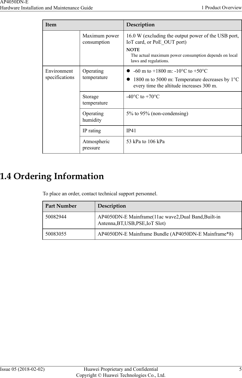 Item DescriptionMaximum powerconsumption16.0 W (excluding the output power of the USB port,IoT card, or PoE_OUT port)NOTEThe actual maximum power consumption depends on locallaws and regulations.EnvironmentspecificationsOperatingtemperaturel-60 m to +1800 m: -10°C to +50°Cl1800 m to 5000 m: Temperature decreases by 1°Cevery time the altitude increases 300 m.Storagetemperature-40°C to +70°COperatinghumidity5% to 95% (non-condensing)IP rating IP41Atmosphericpressure53 kPa to 106 kPa 1.4 Ordering InformationTo place an order, contact technical support personnel.Part Number Description50082944 AP4050DN-E Mainframe(11ac wave2,Dual Band,Built-inAntenna,BT,USB,PSE,IoT Slot)50083055 AP4050DN-E Mainframe Bundle (AP4050DN-E Mainframe*8)AP4050DN-EHardware Installation and Maintenance Guide 1 Product OverviewIssue 05 (2018-02-02) Huawei Proprietary and ConfidentialCopyright © Huawei Technologies Co., Ltd.5