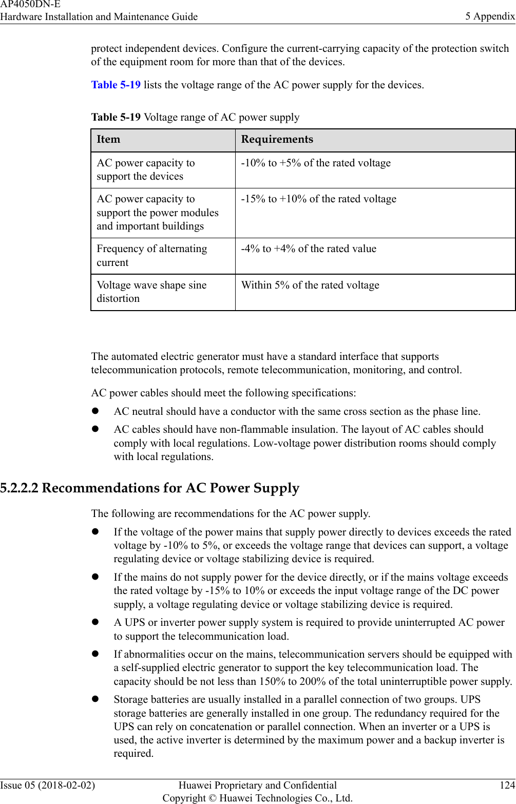 protect independent devices. Configure the current-carrying capacity of the protection switchof the equipment room for more than that of the devices.Table 5-19 lists the voltage range of the AC power supply for the devices.Table 5-19 Voltage range of AC power supplyItem RequirementsAC power capacity tosupport the devices-10% to +5% of the rated voltageAC power capacity tosupport the power modulesand important buildings-15% to +10% of the rated voltageFrequency of alternatingcurrent-4% to +4% of the rated valueVoltage wave shape sinedistortionWithin 5% of the rated voltage The automated electric generator must have a standard interface that supportstelecommunication protocols, remote telecommunication, monitoring, and control.AC power cables should meet the following specifications:lAC neutral should have a conductor with the same cross section as the phase line.lAC cables should have non-flammable insulation. The layout of AC cables shouldcomply with local regulations. Low-voltage power distribution rooms should complywith local regulations.5.2.2.2 Recommendations for AC Power SupplyThe following are recommendations for the AC power supply.lIf the voltage of the power mains that supply power directly to devices exceeds the ratedvoltage by -10% to 5%, or exceeds the voltage range that devices can support, a voltageregulating device or voltage stabilizing device is required.lIf the mains do not supply power for the device directly, or if the mains voltage exceedsthe rated voltage by -15% to 10% or exceeds the input voltage range of the DC powersupply, a voltage regulating device or voltage stabilizing device is required.lA UPS or inverter power supply system is required to provide uninterrupted AC powerto support the telecommunication load.lIf abnormalities occur on the mains, telecommunication servers should be equipped witha self-supplied electric generator to support the key telecommunication load. Thecapacity should be not less than 150% to 200% of the total uninterruptible power supply.lStorage batteries are usually installed in a parallel connection of two groups. UPSstorage batteries are generally installed in one group. The redundancy required for theUPS can rely on concatenation or parallel connection. When an inverter or a UPS isused, the active inverter is determined by the maximum power and a backup inverter isrequired.AP4050DN-EHardware Installation and Maintenance Guide 5 AppendixIssue 05 (2018-02-02) Huawei Proprietary and ConfidentialCopyright © Huawei Technologies Co., Ltd.124