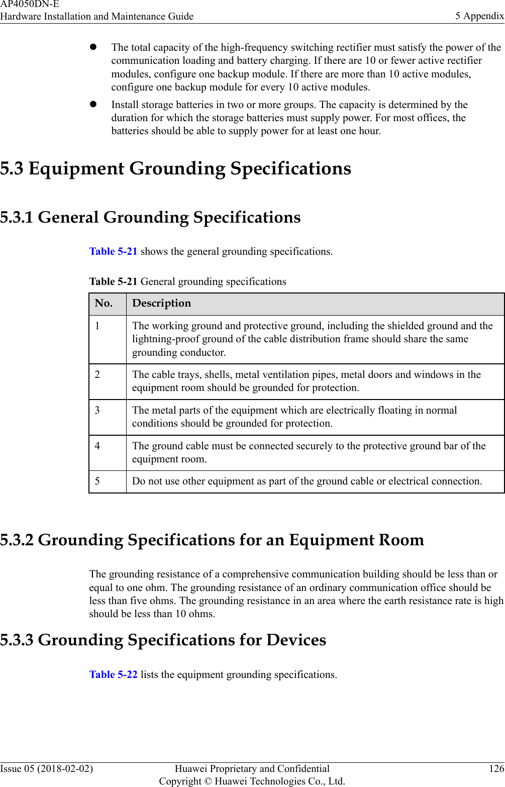 lThe total capacity of the high-frequency switching rectifier must satisfy the power of thecommunication loading and battery charging. If there are 10 or fewer active rectifiermodules, configure one backup module. If there are more than 10 active modules,configure one backup module for every 10 active modules.lInstall storage batteries in two or more groups. The capacity is determined by theduration for which the storage batteries must supply power. For most offices, thebatteries should be able to supply power for at least one hour.5.3 Equipment Grounding Specifications5.3.1 General Grounding SpecificationsTable 5-21 shows the general grounding specifications.Table 5-21 General grounding specificationsNo. Description1 The working ground and protective ground, including the shielded ground and thelightning-proof ground of the cable distribution frame should share the samegrounding conductor.2 The cable trays, shells, metal ventilation pipes, metal doors and windows in theequipment room should be grounded for protection.3 The metal parts of the equipment which are electrically floating in normalconditions should be grounded for protection.4 The ground cable must be connected securely to the protective ground bar of theequipment room.5 Do not use other equipment as part of the ground cable or electrical connection. 5.3.2 Grounding Specifications for an Equipment RoomThe grounding resistance of a comprehensive communication building should be less than orequal to one ohm. The grounding resistance of an ordinary communication office should beless than five ohms. The grounding resistance in an area where the earth resistance rate is highshould be less than 10 ohms.5.3.3 Grounding Specifications for DevicesTable 5-22 lists the equipment grounding specifications.AP4050DN-EHardware Installation and Maintenance Guide 5 AppendixIssue 05 (2018-02-02) Huawei Proprietary and ConfidentialCopyright © Huawei Technologies Co., Ltd.126