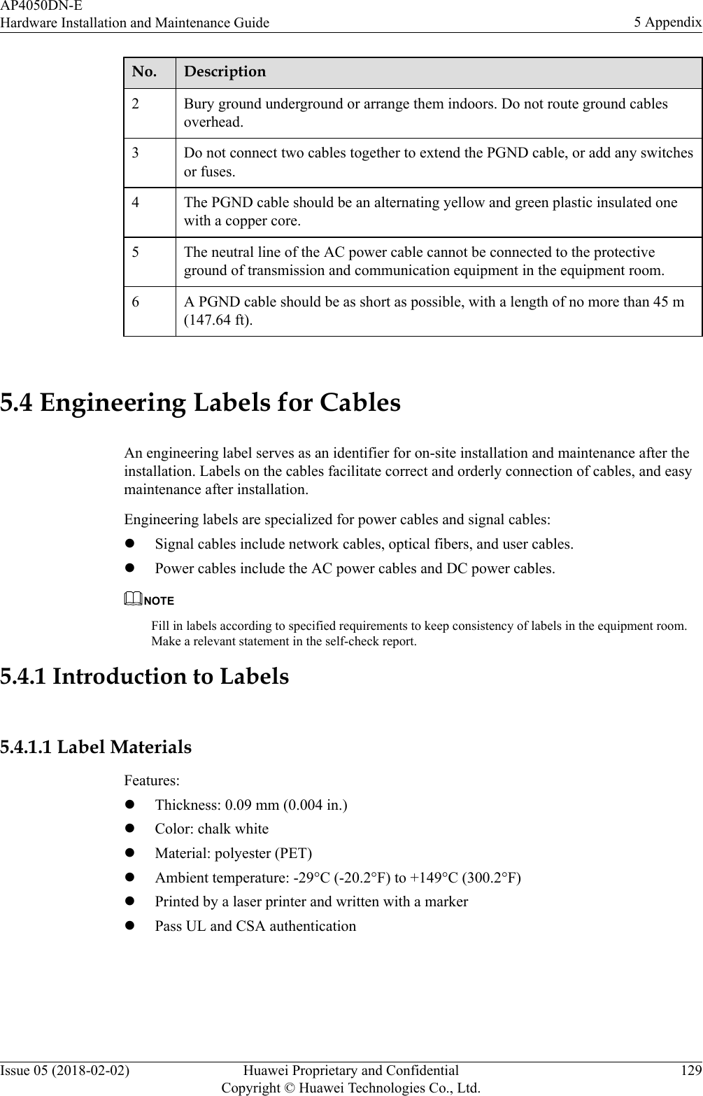 No. Description2 Bury ground underground or arrange them indoors. Do not route ground cablesoverhead.3 Do not connect two cables together to extend the PGND cable, or add any switchesor fuses.4 The PGND cable should be an alternating yellow and green plastic insulated onewith a copper core.5 The neutral line of the AC power cable cannot be connected to the protectiveground of transmission and communication equipment in the equipment room.6 A PGND cable should be as short as possible, with a length of no more than 45 m(147.64 ft). 5.4 Engineering Labels for CablesAn engineering label serves as an identifier for on-site installation and maintenance after theinstallation. Labels on the cables facilitate correct and orderly connection of cables, and easymaintenance after installation.Engineering labels are specialized for power cables and signal cables:lSignal cables include network cables, optical fibers, and user cables.lPower cables include the AC power cables and DC power cables.NOTEFill in labels according to specified requirements to keep consistency of labels in the equipment room.Make a relevant statement in the self-check report.5.4.1 Introduction to Labels5.4.1.1 Label MaterialsFeatures:lThickness: 0.09 mm (0.004 in.)lColor: chalk whitelMaterial: polyester (PET)lAmbient temperature: -29°C (-20.2°F) to +149°C (300.2°F)lPrinted by a laser printer and written with a markerlPass UL and CSA authenticationAP4050DN-EHardware Installation and Maintenance Guide 5 AppendixIssue 05 (2018-02-02) Huawei Proprietary and ConfidentialCopyright © Huawei Technologies Co., Ltd.129