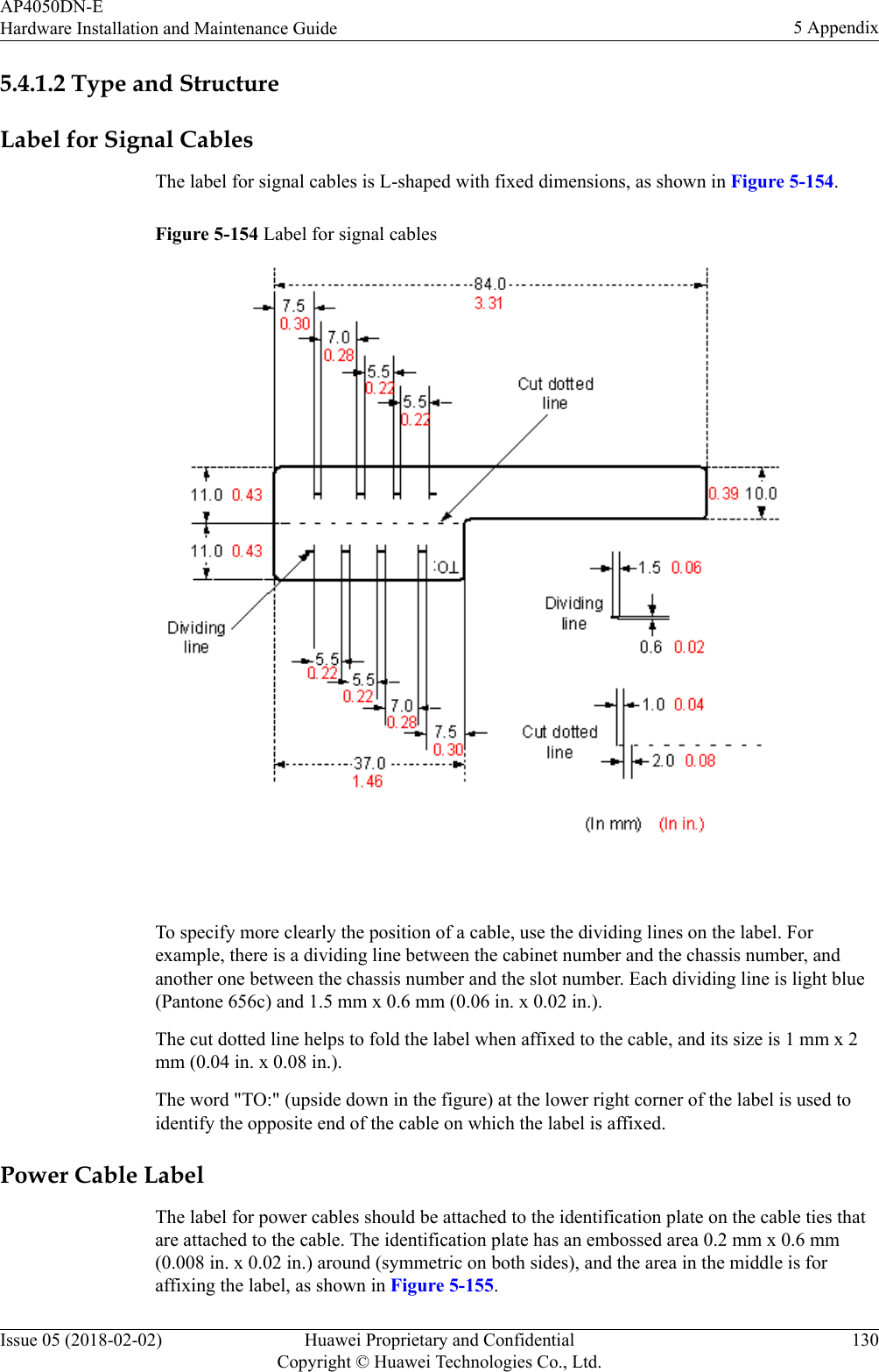 5.4.1.2 Type and StructureLabel for Signal CablesThe label for signal cables is L-shaped with fixed dimensions, as shown in Figure 5-154.Figure 5-154 Label for signal cables To specify more clearly the position of a cable, use the dividing lines on the label. Forexample, there is a dividing line between the cabinet number and the chassis number, andanother one between the chassis number and the slot number. Each dividing line is light blue(Pantone 656c) and 1.5 mm x 0.6 mm (0.06 in. x 0.02 in.).The cut dotted line helps to fold the label when affixed to the cable, and its size is 1 mm x 2mm (0.04 in. x 0.08 in.).The word &quot;TO:&quot; (upside down in the figure) at the lower right corner of the label is used toidentify the opposite end of the cable on which the label is affixed.Power Cable LabelThe label for power cables should be attached to the identification plate on the cable ties thatare attached to the cable. The identification plate has an embossed area 0.2 mm x 0.6 mm(0.008 in. x 0.02 in.) around (symmetric on both sides), and the area in the middle is foraffixing the label, as shown in Figure 5-155.AP4050DN-EHardware Installation and Maintenance Guide 5 AppendixIssue 05 (2018-02-02) Huawei Proprietary and ConfidentialCopyright © Huawei Technologies Co., Ltd.130