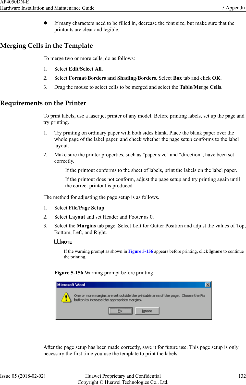 lIf many characters need to be filled in, decrease the font size, but make sure that theprintouts are clear and legible.Merging Cells in the TemplateTo merge two or more cells, do as follows:1. Select Edit/Select All.2. Select Format/Borders and Shading/Borders. Select Box tab and click OK.3. Drag the mouse to select cells to be merged and select the Table/Merge Cells.Requirements on the PrinterTo print labels, use a laser jet printer of any model. Before printing labels, set up the page andtry printing.1. Try printing on ordinary paper with both sides blank. Place the blank paper over thewhole page of the label paper, and check whether the page setup conforms to the labellayout.2. Make sure the printer properties, such as &quot;paper size&quot; and &quot;direction&quot;, have been setcorrectly.–If the printout conforms to the sheet of labels, print the labels on the label paper.–If the printout does not conform, adjust the page setup and try printing again untilthe correct printout is produced.The method for adjusting the page setup is as follows.1. Select File/Page Setup.2. Select Layout and set Header and Footer as 0.3. Select the Margins tab page. Select Left for Gutter Position and adjust the values of Top,Bottom, Left, and Right.NOTEIf the warning prompt as shown in Figure 5-156 appears before printing, click Ignore to continuethe printing.Figure 5-156 Warning prompt before printing After the page setup has been made correctly, save it for future use. This page setup is onlynecessary the first time you use the template to print the labels.AP4050DN-EHardware Installation and Maintenance Guide 5 AppendixIssue 05 (2018-02-02) Huawei Proprietary and ConfidentialCopyright © Huawei Technologies Co., Ltd.132